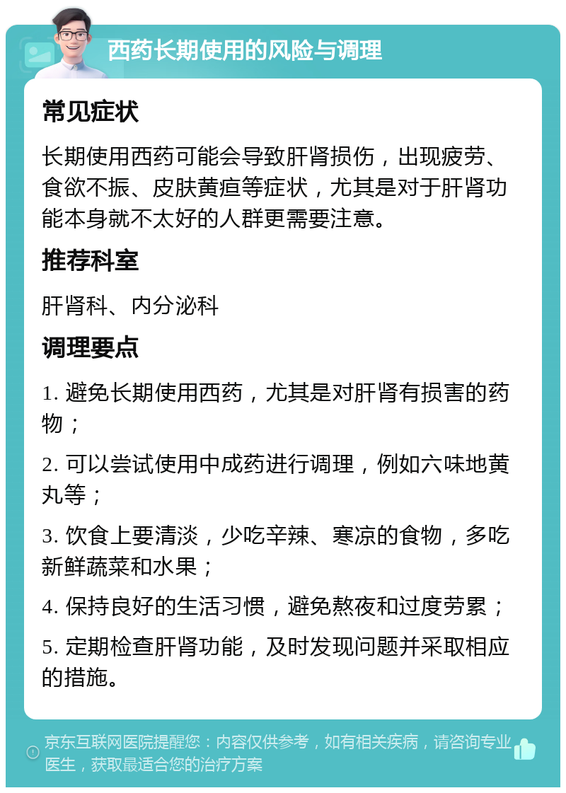 西药长期使用的风险与调理 常见症状 长期使用西药可能会导致肝肾损伤，出现疲劳、食欲不振、皮肤黄疸等症状，尤其是对于肝肾功能本身就不太好的人群更需要注意。 推荐科室 肝肾科、内分泌科 调理要点 1. 避免长期使用西药，尤其是对肝肾有损害的药物； 2. 可以尝试使用中成药进行调理，例如六味地黄丸等； 3. 饮食上要清淡，少吃辛辣、寒凉的食物，多吃新鲜蔬菜和水果； 4. 保持良好的生活习惯，避免熬夜和过度劳累； 5. 定期检查肝肾功能，及时发现问题并采取相应的措施。