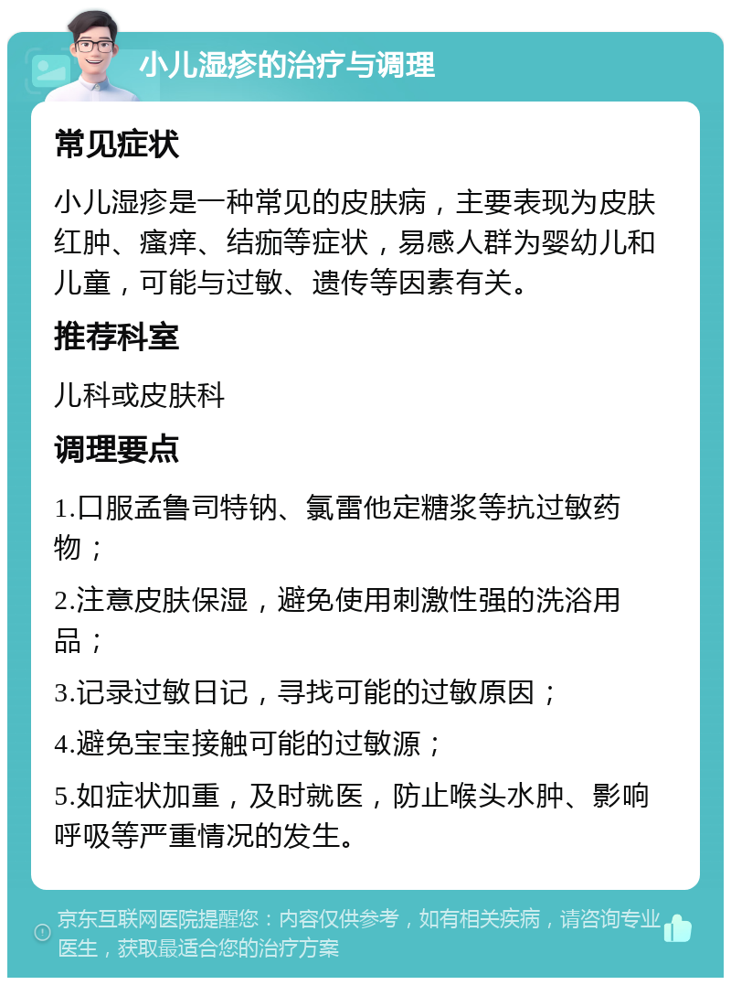 小儿湿疹的治疗与调理 常见症状 小儿湿疹是一种常见的皮肤病，主要表现为皮肤红肿、瘙痒、结痂等症状，易感人群为婴幼儿和儿童，可能与过敏、遗传等因素有关。 推荐科室 儿科或皮肤科 调理要点 1.口服孟鲁司特钠、氯雷他定糖浆等抗过敏药物； 2.注意皮肤保湿，避免使用刺激性强的洗浴用品； 3.记录过敏日记，寻找可能的过敏原因； 4.避免宝宝接触可能的过敏源； 5.如症状加重，及时就医，防止喉头水肿、影响呼吸等严重情况的发生。