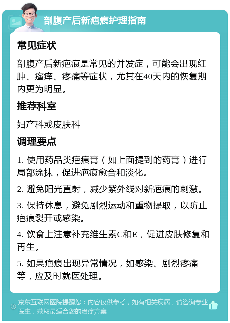 剖腹产后新疤痕护理指南 常见症状 剖腹产后新疤痕是常见的并发症，可能会出现红肿、瘙痒、疼痛等症状，尤其在40天内的恢复期内更为明显。 推荐科室 妇产科或皮肤科 调理要点 1. 使用药品类疤痕膏（如上面提到的药膏）进行局部涂抹，促进疤痕愈合和淡化。 2. 避免阳光直射，减少紫外线对新疤痕的刺激。 3. 保持休息，避免剧烈运动和重物提取，以防止疤痕裂开或感染。 4. 饮食上注意补充维生素C和E，促进皮肤修复和再生。 5. 如果疤痕出现异常情况，如感染、剧烈疼痛等，应及时就医处理。