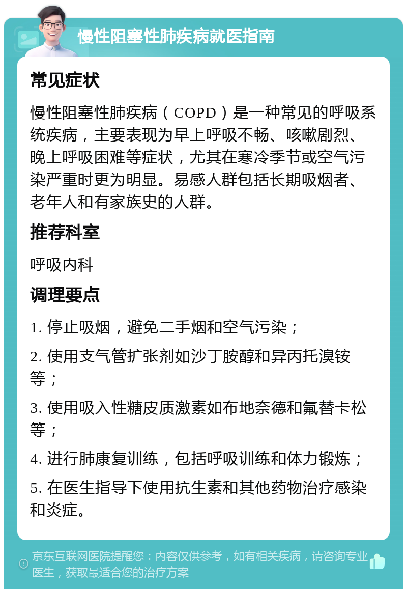 慢性阻塞性肺疾病就医指南 常见症状 慢性阻塞性肺疾病（COPD）是一种常见的呼吸系统疾病，主要表现为早上呼吸不畅、咳嗽剧烈、晚上呼吸困难等症状，尤其在寒冷季节或空气污染严重时更为明显。易感人群包括长期吸烟者、老年人和有家族史的人群。 推荐科室 呼吸内科 调理要点 1. 停止吸烟，避免二手烟和空气污染； 2. 使用支气管扩张剂如沙丁胺醇和异丙托溴铵等； 3. 使用吸入性糖皮质激素如布地奈德和氟替卡松等； 4. 进行肺康复训练，包括呼吸训练和体力锻炼； 5. 在医生指导下使用抗生素和其他药物治疗感染和炎症。