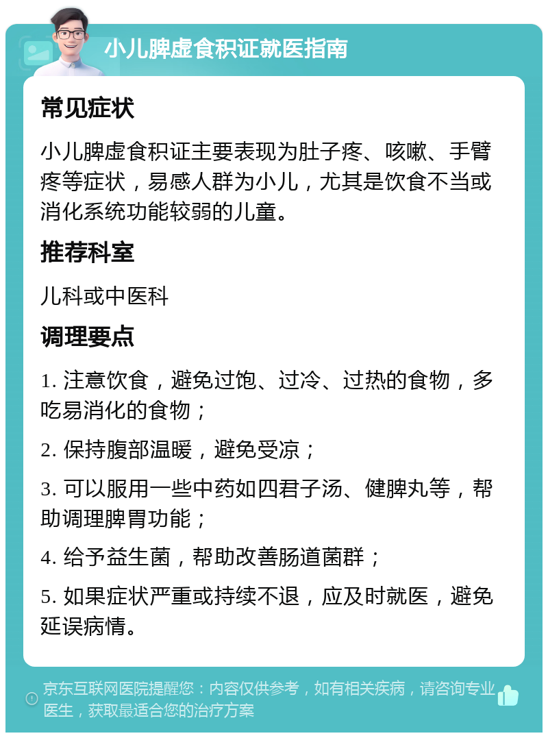 小儿脾虚食积证就医指南 常见症状 小儿脾虚食积证主要表现为肚子疼、咳嗽、手臂疼等症状，易感人群为小儿，尤其是饮食不当或消化系统功能较弱的儿童。 推荐科室 儿科或中医科 调理要点 1. 注意饮食，避免过饱、过冷、过热的食物，多吃易消化的食物； 2. 保持腹部温暖，避免受凉； 3. 可以服用一些中药如四君子汤、健脾丸等，帮助调理脾胃功能； 4. 给予益生菌，帮助改善肠道菌群； 5. 如果症状严重或持续不退，应及时就医，避免延误病情。