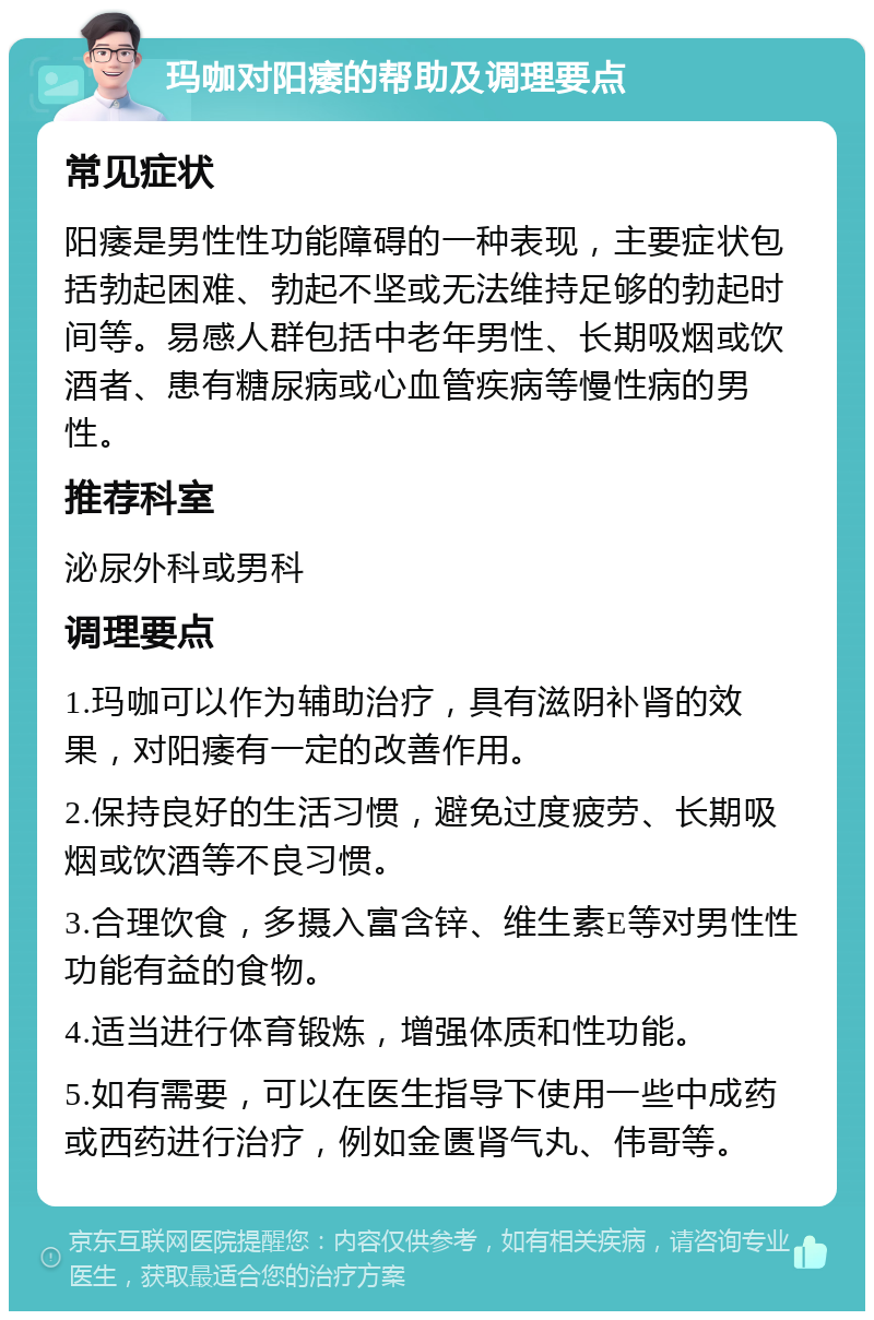 玛咖对阳痿的帮助及调理要点 常见症状 阳痿是男性性功能障碍的一种表现，主要症状包括勃起困难、勃起不坚或无法维持足够的勃起时间等。易感人群包括中老年男性、长期吸烟或饮酒者、患有糖尿病或心血管疾病等慢性病的男性。 推荐科室 泌尿外科或男科 调理要点 1.玛咖可以作为辅助治疗，具有滋阴补肾的效果，对阳痿有一定的改善作用。 2.保持良好的生活习惯，避免过度疲劳、长期吸烟或饮酒等不良习惯。 3.合理饮食，多摄入富含锌、维生素E等对男性性功能有益的食物。 4.适当进行体育锻炼，增强体质和性功能。 5.如有需要，可以在医生指导下使用一些中成药或西药进行治疗，例如金匮肾气丸、伟哥等。