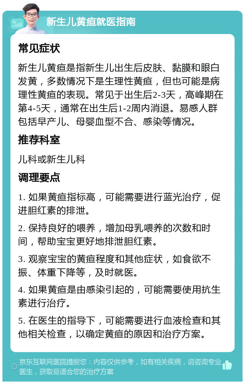 新生儿黄疸就医指南 常见症状 新生儿黄疸是指新生儿出生后皮肤、黏膜和眼白发黄，多数情况下是生理性黄疸，但也可能是病理性黄疸的表现。常见于出生后2-3天，高峰期在第4-5天，通常在出生后1-2周内消退。易感人群包括早产儿、母婴血型不合、感染等情况。 推荐科室 儿科或新生儿科 调理要点 1. 如果黄疸指标高，可能需要进行蓝光治疗，促进胆红素的排泄。 2. 保持良好的喂养，增加母乳喂养的次数和时间，帮助宝宝更好地排泄胆红素。 3. 观察宝宝的黄疸程度和其他症状，如食欲不振、体重下降等，及时就医。 4. 如果黄疸是由感染引起的，可能需要使用抗生素进行治疗。 5. 在医生的指导下，可能需要进行血液检查和其他相关检查，以确定黄疸的原因和治疗方案。