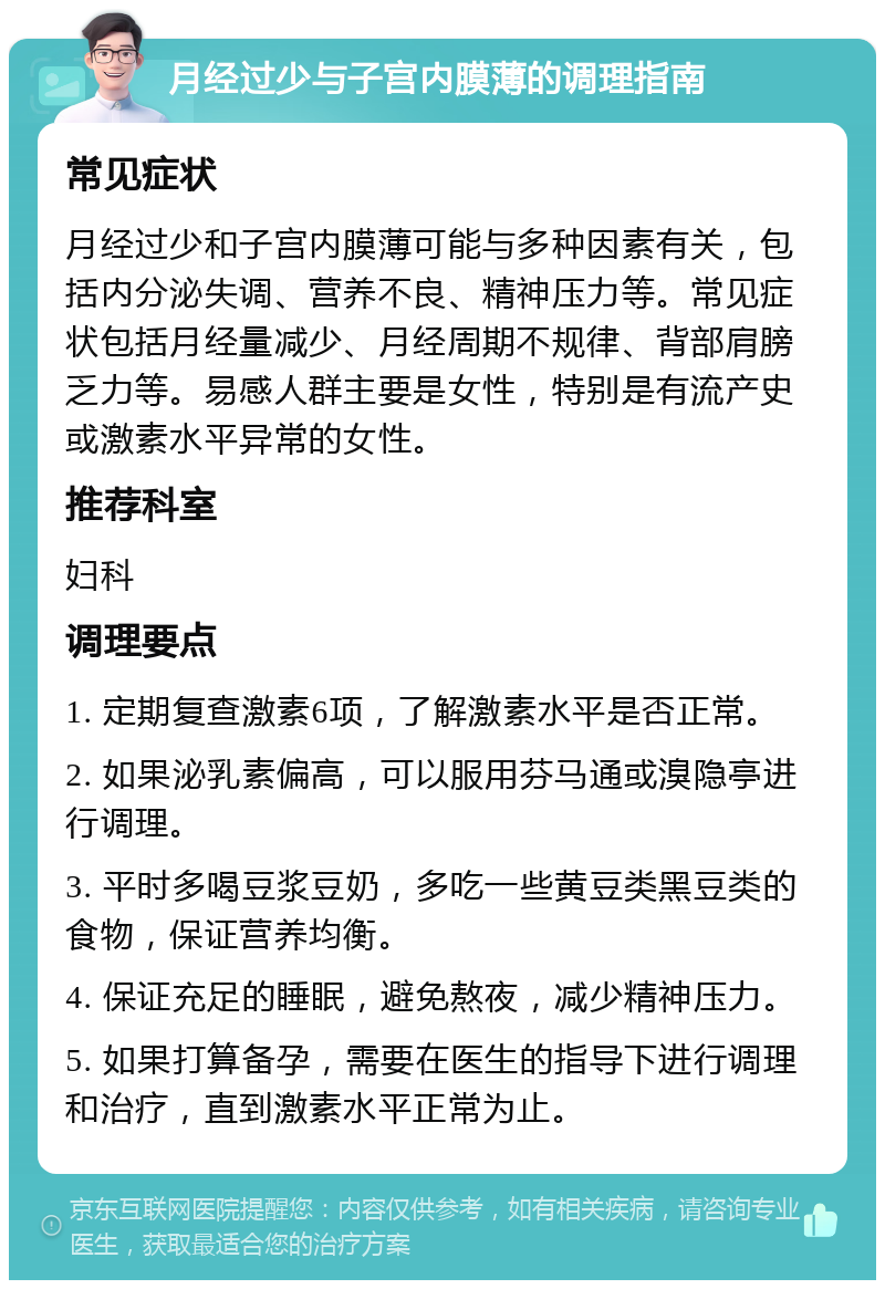 月经过少与子宫内膜薄的调理指南 常见症状 月经过少和子宫内膜薄可能与多种因素有关，包括内分泌失调、营养不良、精神压力等。常见症状包括月经量减少、月经周期不规律、背部肩膀乏力等。易感人群主要是女性，特别是有流产史或激素水平异常的女性。 推荐科室 妇科 调理要点 1. 定期复查激素6项，了解激素水平是否正常。 2. 如果泌乳素偏高，可以服用芬马通或溴隐亭进行调理。 3. 平时多喝豆浆豆奶，多吃一些黄豆类黑豆类的食物，保证营养均衡。 4. 保证充足的睡眠，避免熬夜，减少精神压力。 5. 如果打算备孕，需要在医生的指导下进行调理和治疗，直到激素水平正常为止。