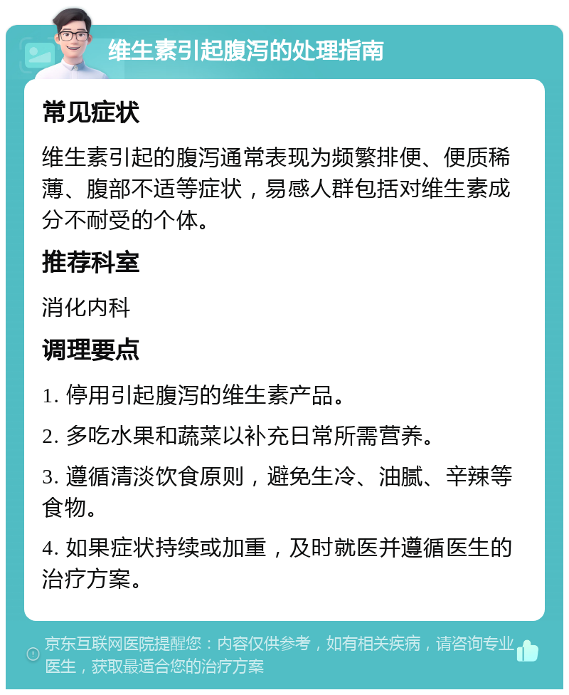 维生素引起腹泻的处理指南 常见症状 维生素引起的腹泻通常表现为频繁排便、便质稀薄、腹部不适等症状，易感人群包括对维生素成分不耐受的个体。 推荐科室 消化内科 调理要点 1. 停用引起腹泻的维生素产品。 2. 多吃水果和蔬菜以补充日常所需营养。 3. 遵循清淡饮食原则，避免生冷、油腻、辛辣等食物。 4. 如果症状持续或加重，及时就医并遵循医生的治疗方案。