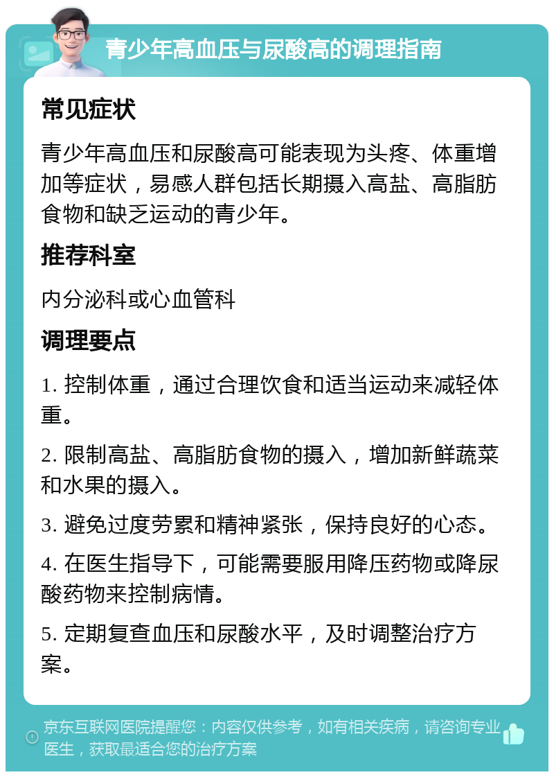 青少年高血压与尿酸高的调理指南 常见症状 青少年高血压和尿酸高可能表现为头疼、体重增加等症状，易感人群包括长期摄入高盐、高脂肪食物和缺乏运动的青少年。 推荐科室 内分泌科或心血管科 调理要点 1. 控制体重，通过合理饮食和适当运动来减轻体重。 2. 限制高盐、高脂肪食物的摄入，增加新鲜蔬菜和水果的摄入。 3. 避免过度劳累和精神紧张，保持良好的心态。 4. 在医生指导下，可能需要服用降压药物或降尿酸药物来控制病情。 5. 定期复查血压和尿酸水平，及时调整治疗方案。