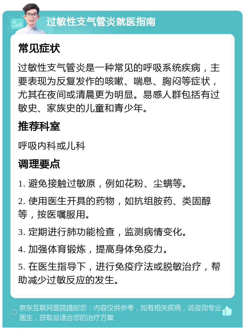 过敏性支气管炎就医指南 常见症状 过敏性支气管炎是一种常见的呼吸系统疾病，主要表现为反复发作的咳嗽、喘息、胸闷等症状，尤其在夜间或清晨更为明显。易感人群包括有过敏史、家族史的儿童和青少年。 推荐科室 呼吸内科或儿科 调理要点 1. 避免接触过敏原，例如花粉、尘螨等。 2. 使用医生开具的药物，如抗组胺药、类固醇等，按医嘱服用。 3. 定期进行肺功能检查，监测病情变化。 4. 加强体育锻炼，提高身体免疫力。 5. 在医生指导下，进行免疫疗法或脱敏治疗，帮助减少过敏反应的发生。