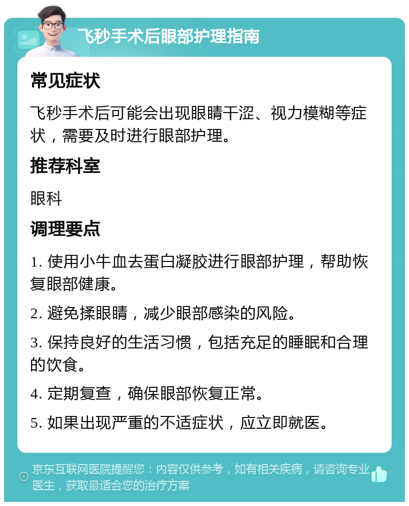 飞秒手术后眼部护理指南 常见症状 飞秒手术后可能会出现眼睛干涩、视力模糊等症状，需要及时进行眼部护理。 推荐科室 眼科 调理要点 1. 使用小牛血去蛋白凝胶进行眼部护理，帮助恢复眼部健康。 2. 避免揉眼睛，减少眼部感染的风险。 3. 保持良好的生活习惯，包括充足的睡眠和合理的饮食。 4. 定期复查，确保眼部恢复正常。 5. 如果出现严重的不适症状，应立即就医。