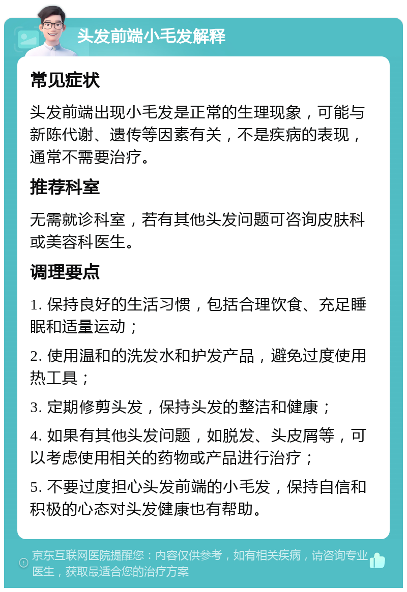 头发前端小毛发解释 常见症状 头发前端出现小毛发是正常的生理现象，可能与新陈代谢、遗传等因素有关，不是疾病的表现，通常不需要治疗。 推荐科室 无需就诊科室，若有其他头发问题可咨询皮肤科或美容科医生。 调理要点 1. 保持良好的生活习惯，包括合理饮食、充足睡眠和适量运动； 2. 使用温和的洗发水和护发产品，避免过度使用热工具； 3. 定期修剪头发，保持头发的整洁和健康； 4. 如果有其他头发问题，如脱发、头皮屑等，可以考虑使用相关的药物或产品进行治疗； 5. 不要过度担心头发前端的小毛发，保持自信和积极的心态对头发健康也有帮助。