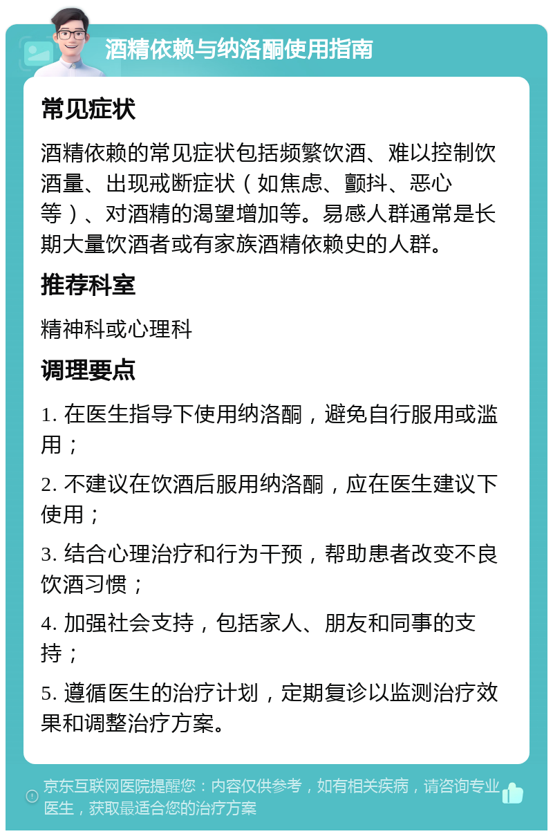 酒精依赖与纳洛酮使用指南 常见症状 酒精依赖的常见症状包括频繁饮酒、难以控制饮酒量、出现戒断症状（如焦虑、颤抖、恶心等）、对酒精的渴望增加等。易感人群通常是长期大量饮酒者或有家族酒精依赖史的人群。 推荐科室 精神科或心理科 调理要点 1. 在医生指导下使用纳洛酮，避免自行服用或滥用； 2. 不建议在饮酒后服用纳洛酮，应在医生建议下使用； 3. 结合心理治疗和行为干预，帮助患者改变不良饮酒习惯； 4. 加强社会支持，包括家人、朋友和同事的支持； 5. 遵循医生的治疗计划，定期复诊以监测治疗效果和调整治疗方案。