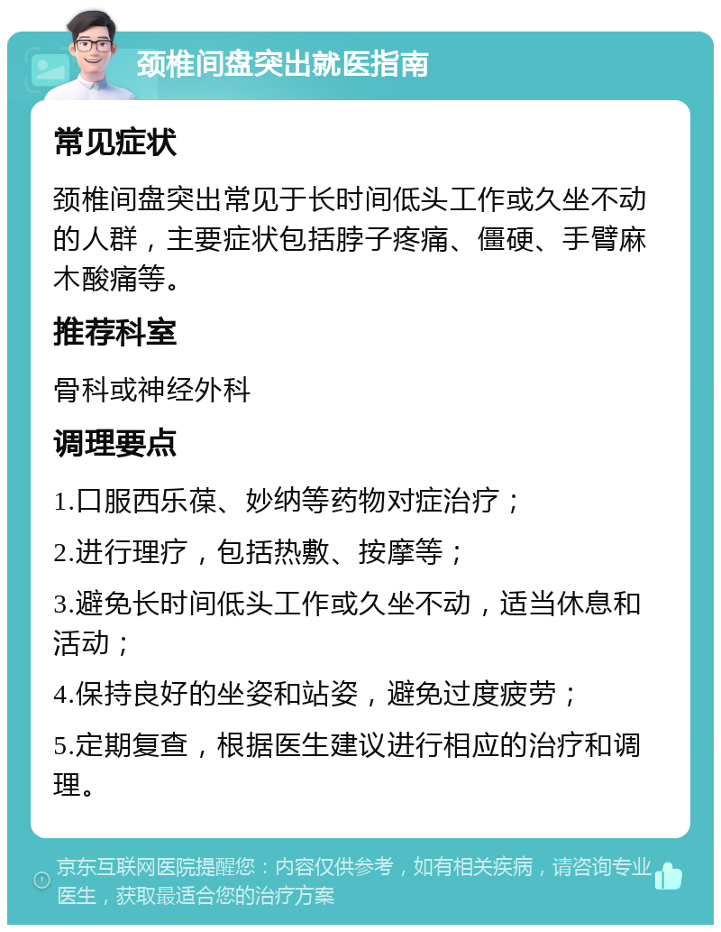 颈椎间盘突出就医指南 常见症状 颈椎间盘突出常见于长时间低头工作或久坐不动的人群，主要症状包括脖子疼痛、僵硬、手臂麻木酸痛等。 推荐科室 骨科或神经外科 调理要点 1.口服西乐葆、妙纳等药物对症治疗； 2.进行理疗，包括热敷、按摩等； 3.避免长时间低头工作或久坐不动，适当休息和活动； 4.保持良好的坐姿和站姿，避免过度疲劳； 5.定期复查，根据医生建议进行相应的治疗和调理。