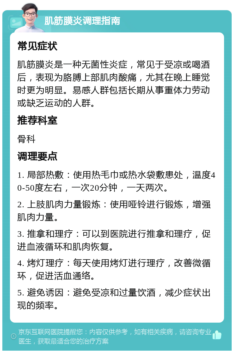 肌筋膜炎调理指南 常见症状 肌筋膜炎是一种无菌性炎症，常见于受凉或喝酒后，表现为胳膊上部肌肉酸痛，尤其在晚上睡觉时更为明显。易感人群包括长期从事重体力劳动或缺乏运动的人群。 推荐科室 骨科 调理要点 1. 局部热敷：使用热毛巾或热水袋敷患处，温度40-50度左右，一次20分钟，一天两次。 2. 上肢肌肉力量锻炼：使用哑铃进行锻炼，增强肌肉力量。 3. 推拿和理疗：可以到医院进行推拿和理疗，促进血液循环和肌肉恢复。 4. 烤灯理疗：每天使用烤灯进行理疗，改善微循环，促进活血通络。 5. 避免诱因：避免受凉和过量饮酒，减少症状出现的频率。