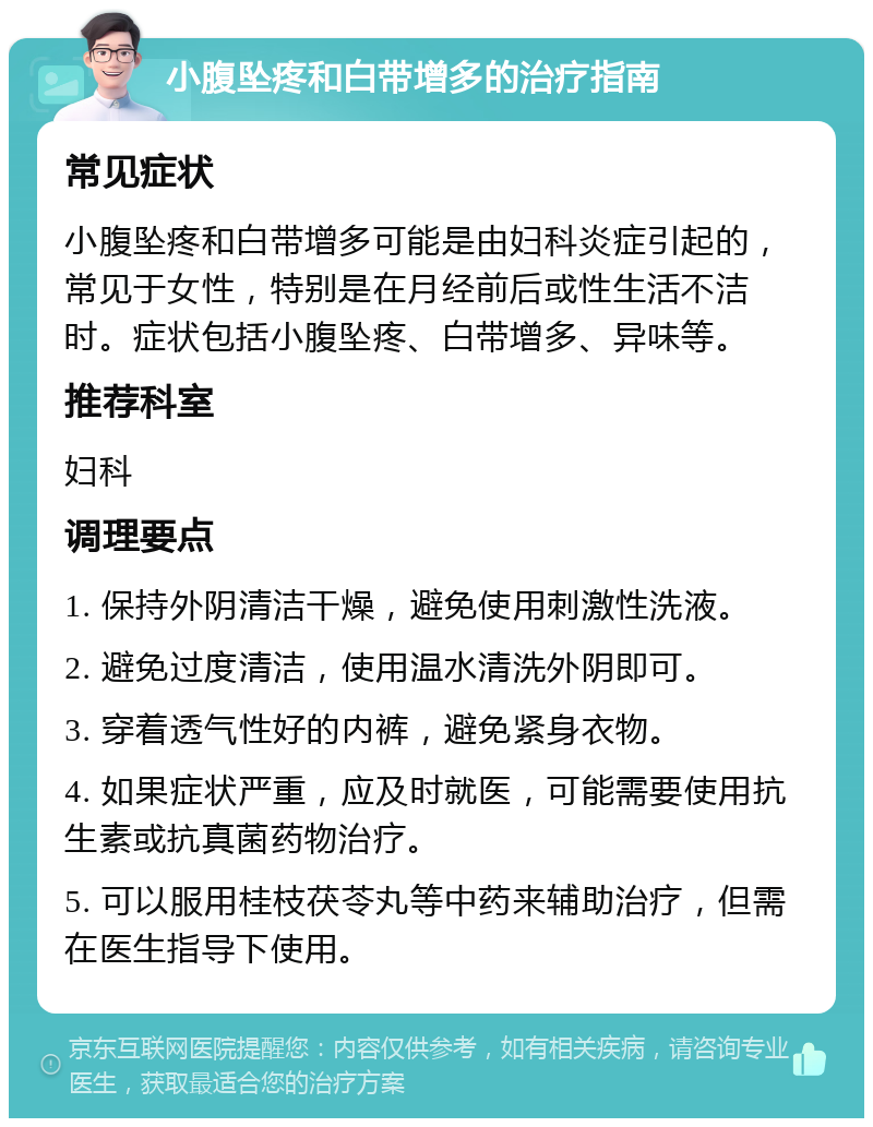 小腹坠疼和白带增多的治疗指南 常见症状 小腹坠疼和白带增多可能是由妇科炎症引起的，常见于女性，特别是在月经前后或性生活不洁时。症状包括小腹坠疼、白带增多、异味等。 推荐科室 妇科 调理要点 1. 保持外阴清洁干燥，避免使用刺激性洗液。 2. 避免过度清洁，使用温水清洗外阴即可。 3. 穿着透气性好的内裤，避免紧身衣物。 4. 如果症状严重，应及时就医，可能需要使用抗生素或抗真菌药物治疗。 5. 可以服用桂枝茯苓丸等中药来辅助治疗，但需在医生指导下使用。