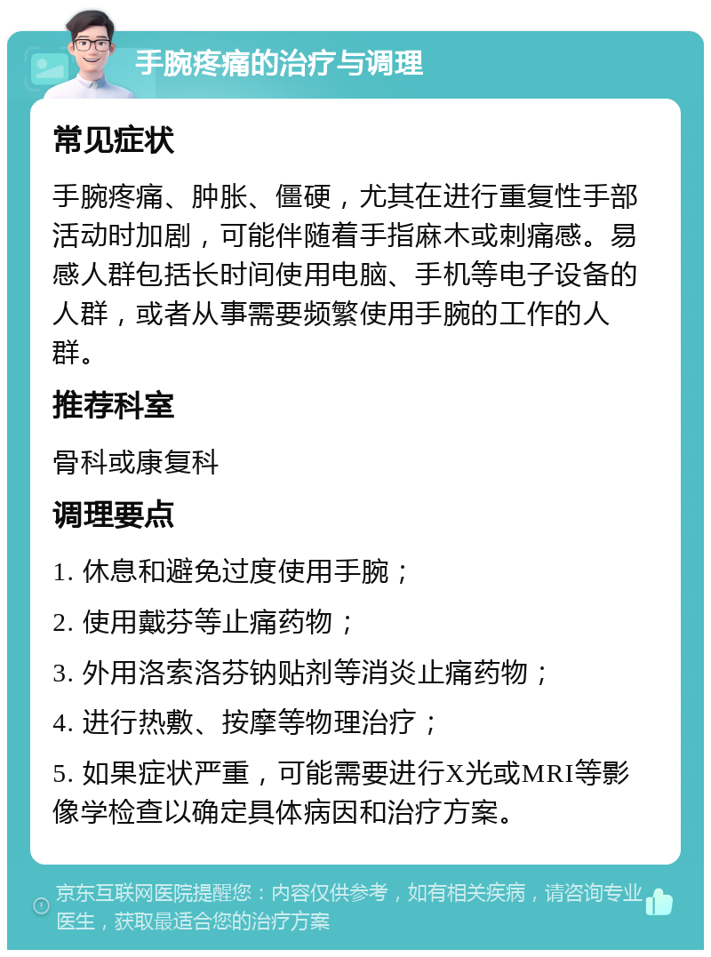 手腕疼痛的治疗与调理 常见症状 手腕疼痛、肿胀、僵硬，尤其在进行重复性手部活动时加剧，可能伴随着手指麻木或刺痛感。易感人群包括长时间使用电脑、手机等电子设备的人群，或者从事需要频繁使用手腕的工作的人群。 推荐科室 骨科或康复科 调理要点 1. 休息和避免过度使用手腕； 2. 使用戴芬等止痛药物； 3. 外用洛索洛芬钠贴剂等消炎止痛药物； 4. 进行热敷、按摩等物理治疗； 5. 如果症状严重，可能需要进行X光或MRI等影像学检查以确定具体病因和治疗方案。