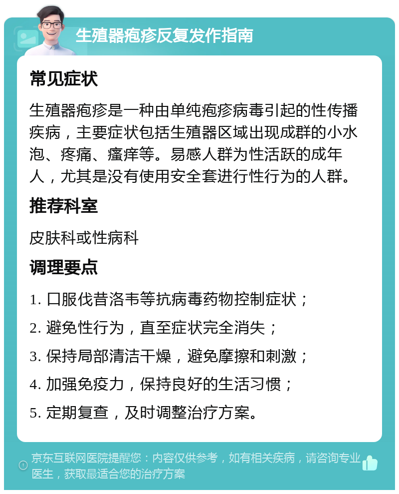 生殖器疱疹反复发作指南 常见症状 生殖器疱疹是一种由单纯疱疹病毒引起的性传播疾病，主要症状包括生殖器区域出现成群的小水泡、疼痛、瘙痒等。易感人群为性活跃的成年人，尤其是没有使用安全套进行性行为的人群。 推荐科室 皮肤科或性病科 调理要点 1. 口服伐昔洛韦等抗病毒药物控制症状； 2. 避免性行为，直至症状完全消失； 3. 保持局部清洁干燥，避免摩擦和刺激； 4. 加强免疫力，保持良好的生活习惯； 5. 定期复查，及时调整治疗方案。