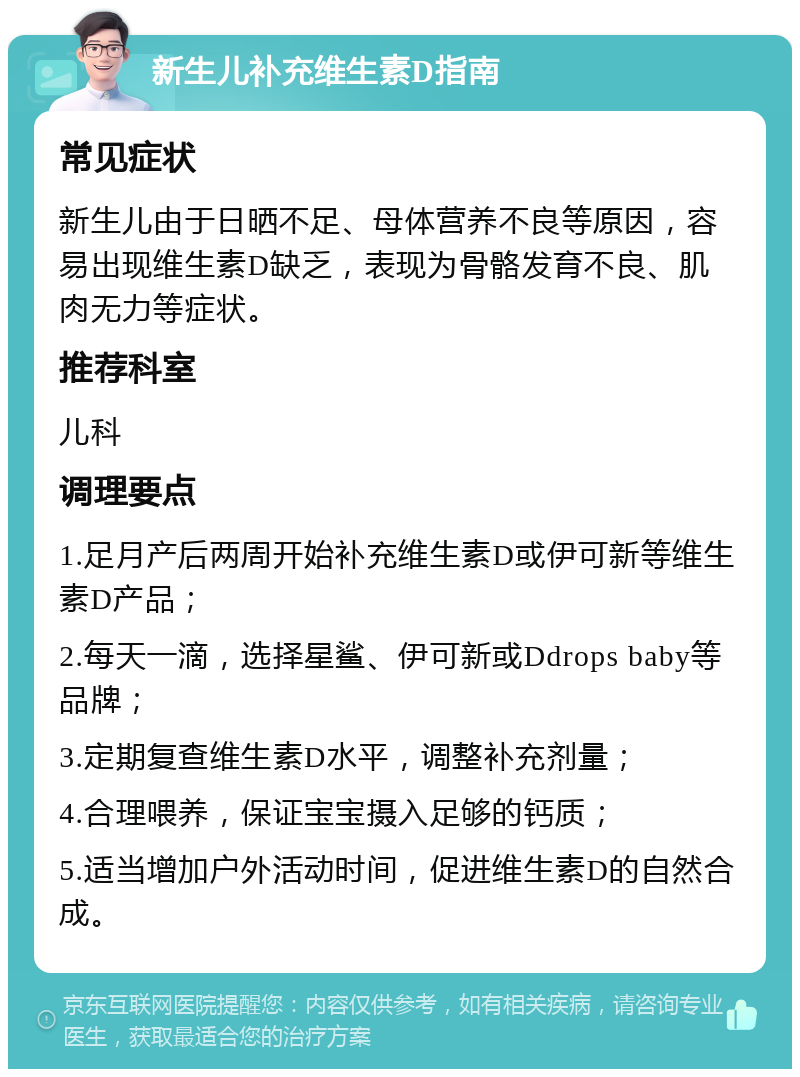 新生儿补充维生素D指南 常见症状 新生儿由于日晒不足、母体营养不良等原因，容易出现维生素D缺乏，表现为骨骼发育不良、肌肉无力等症状。 推荐科室 儿科 调理要点 1.足月产后两周开始补充维生素D或伊可新等维生素D产品； 2.每天一滴，选择星鲨、伊可新或Ddrops baby等品牌； 3.定期复查维生素D水平，调整补充剂量； 4.合理喂养，保证宝宝摄入足够的钙质； 5.适当增加户外活动时间，促进维生素D的自然合成。