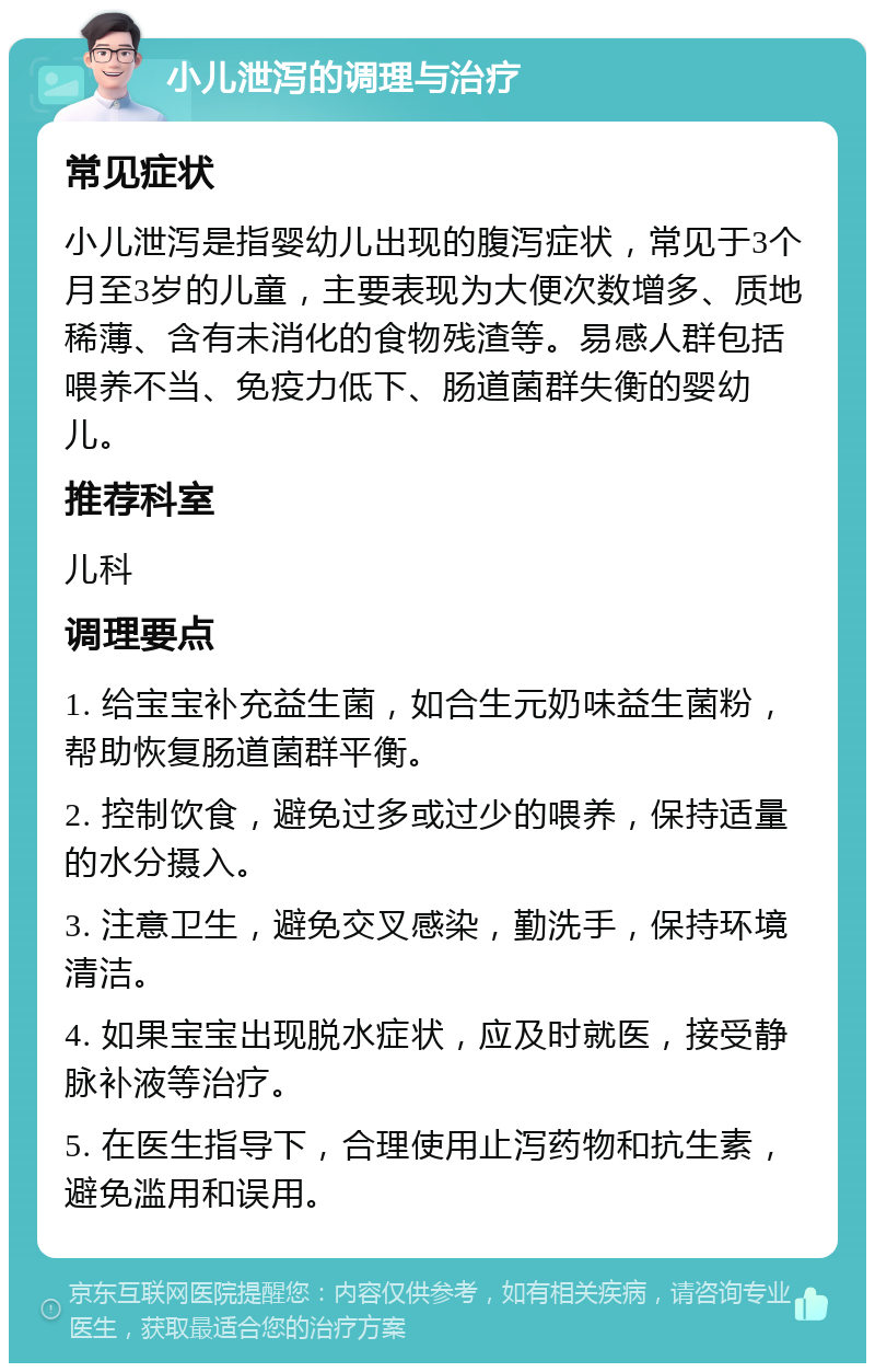 小儿泄泻的调理与治疗 常见症状 小儿泄泻是指婴幼儿出现的腹泻症状，常见于3个月至3岁的儿童，主要表现为大便次数增多、质地稀薄、含有未消化的食物残渣等。易感人群包括喂养不当、免疫力低下、肠道菌群失衡的婴幼儿。 推荐科室 儿科 调理要点 1. 给宝宝补充益生菌，如合生元奶味益生菌粉，帮助恢复肠道菌群平衡。 2. 控制饮食，避免过多或过少的喂养，保持适量的水分摄入。 3. 注意卫生，避免交叉感染，勤洗手，保持环境清洁。 4. 如果宝宝出现脱水症状，应及时就医，接受静脉补液等治疗。 5. 在医生指导下，合理使用止泻药物和抗生素，避免滥用和误用。