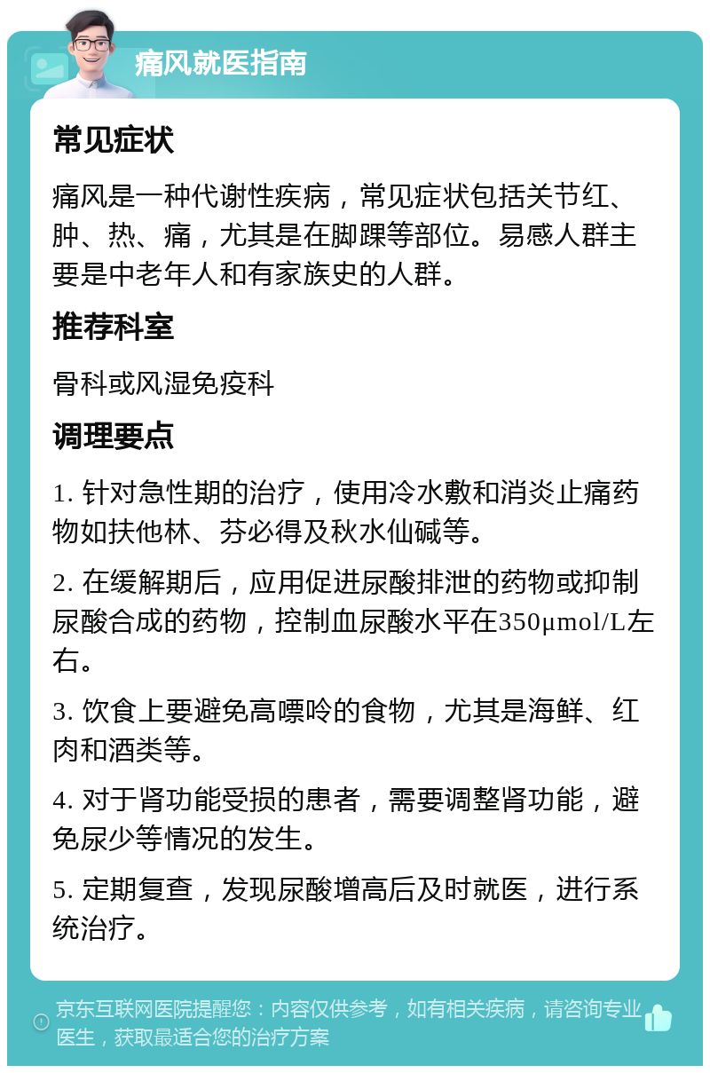 痛风就医指南 常见症状 痛风是一种代谢性疾病，常见症状包括关节红、肿、热、痛，尤其是在脚踝等部位。易感人群主要是中老年人和有家族史的人群。 推荐科室 骨科或风湿免疫科 调理要点 1. 针对急性期的治疗，使用冷水敷和消炎止痛药物如扶他林、芬必得及秋水仙碱等。 2. 在缓解期后，应用促进尿酸排泄的药物或抑制尿酸合成的药物，控制血尿酸水平在350μmol/L左右。 3. 饮食上要避免高嘌呤的食物，尤其是海鲜、红肉和酒类等。 4. 对于肾功能受损的患者，需要调整肾功能，避免尿少等情况的发生。 5. 定期复查，发现尿酸增高后及时就医，进行系统治疗。