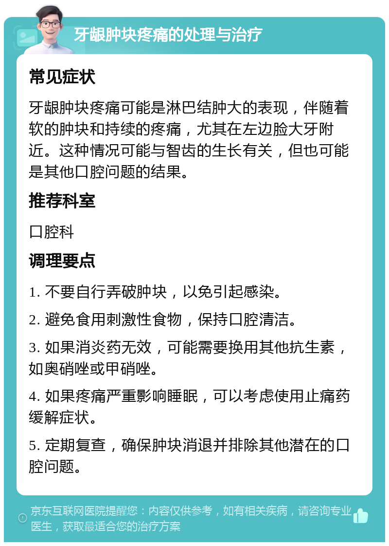 牙龈肿块疼痛的处理与治疗 常见症状 牙龈肿块疼痛可能是淋巴结肿大的表现，伴随着软的肿块和持续的疼痛，尤其在左边脸大牙附近。这种情况可能与智齿的生长有关，但也可能是其他口腔问题的结果。 推荐科室 口腔科 调理要点 1. 不要自行弄破肿块，以免引起感染。 2. 避免食用刺激性食物，保持口腔清洁。 3. 如果消炎药无效，可能需要换用其他抗生素，如奥硝唑或甲硝唑。 4. 如果疼痛严重影响睡眠，可以考虑使用止痛药缓解症状。 5. 定期复查，确保肿块消退并排除其他潜在的口腔问题。