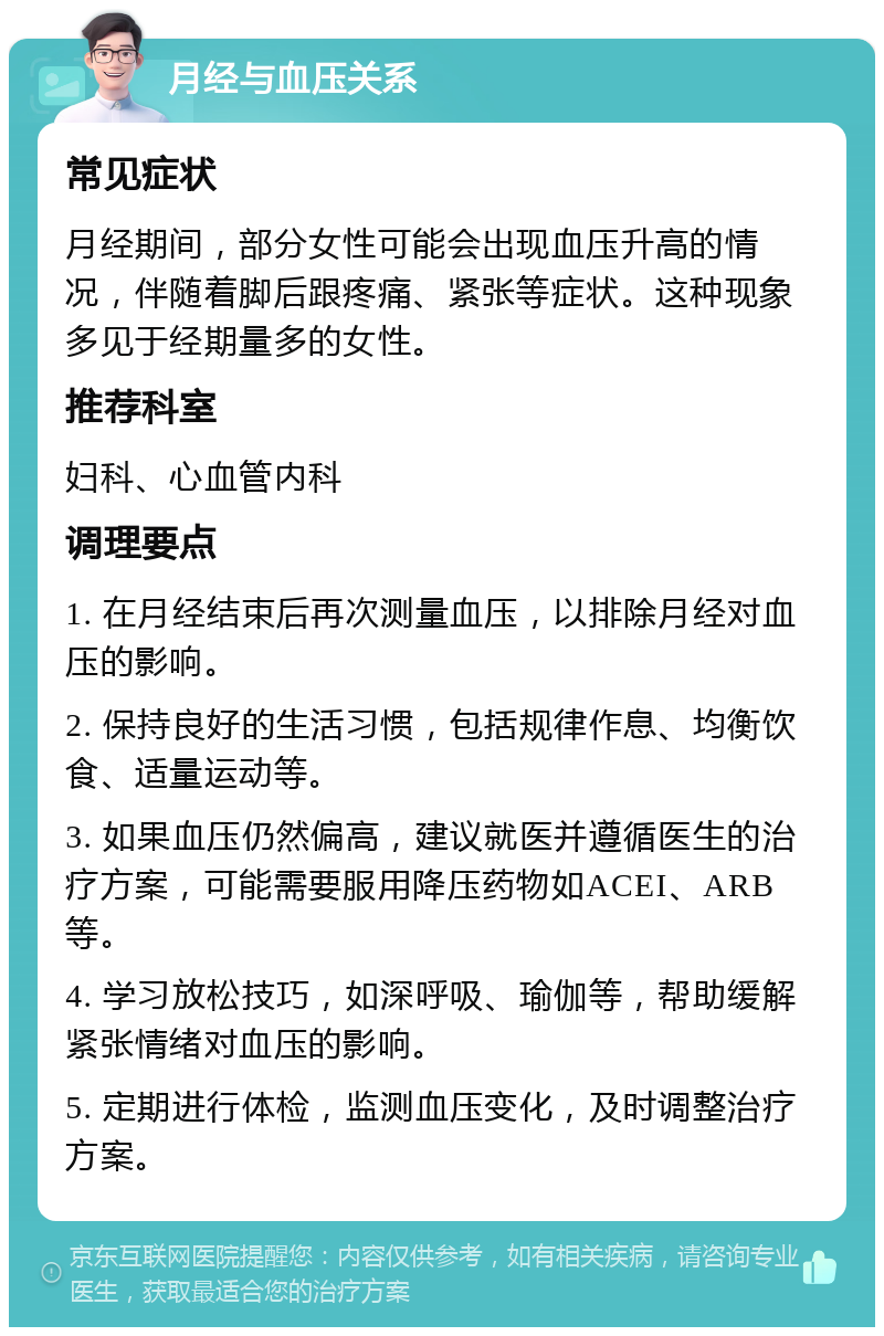 月经与血压关系 常见症状 月经期间，部分女性可能会出现血压升高的情况，伴随着脚后跟疼痛、紧张等症状。这种现象多见于经期量多的女性。 推荐科室 妇科、心血管内科 调理要点 1. 在月经结束后再次测量血压，以排除月经对血压的影响。 2. 保持良好的生活习惯，包括规律作息、均衡饮食、适量运动等。 3. 如果血压仍然偏高，建议就医并遵循医生的治疗方案，可能需要服用降压药物如ACEI、ARB等。 4. 学习放松技巧，如深呼吸、瑜伽等，帮助缓解紧张情绪对血压的影响。 5. 定期进行体检，监测血压变化，及时调整治疗方案。