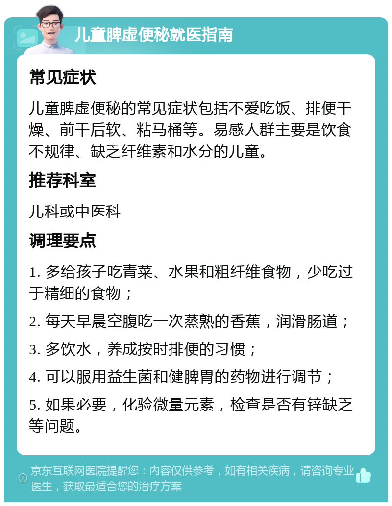 儿童脾虚便秘就医指南 常见症状 儿童脾虚便秘的常见症状包括不爱吃饭、排便干燥、前干后软、粘马桶等。易感人群主要是饮食不规律、缺乏纤维素和水分的儿童。 推荐科室 儿科或中医科 调理要点 1. 多给孩子吃青菜、水果和粗纤维食物，少吃过于精细的食物； 2. 每天早晨空腹吃一次蒸熟的香蕉，润滑肠道； 3. 多饮水，养成按时排便的习惯； 4. 可以服用益生菌和健脾胃的药物进行调节； 5. 如果必要，化验微量元素，检查是否有锌缺乏等问题。