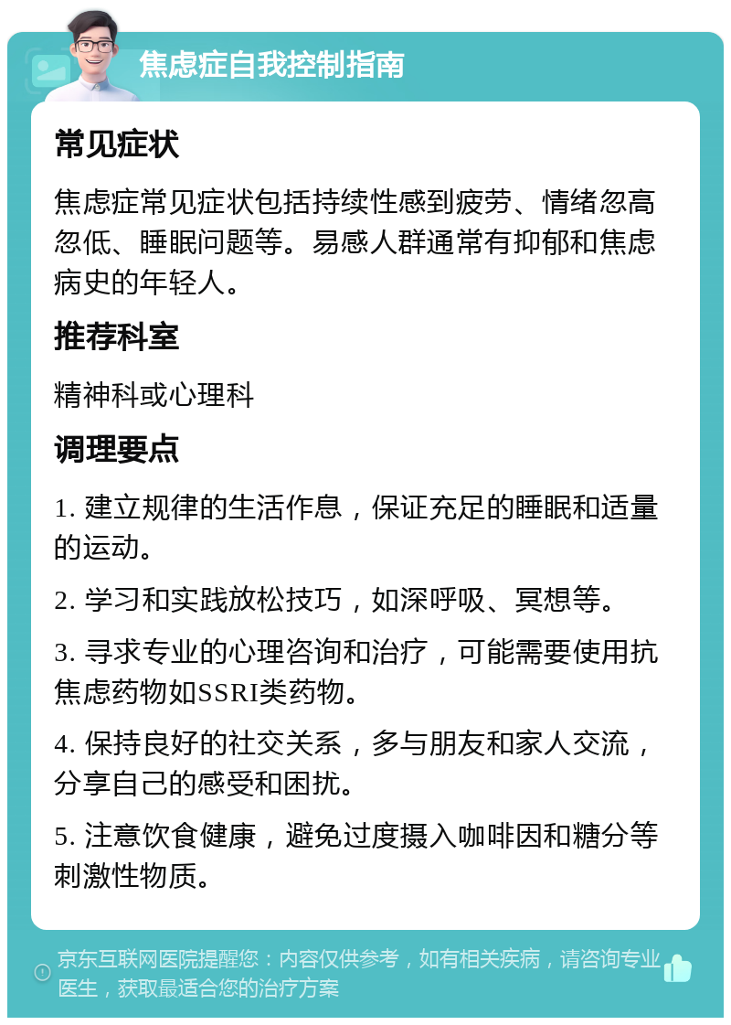 焦虑症自我控制指南 常见症状 焦虑症常见症状包括持续性感到疲劳、情绪忽高忽低、睡眠问题等。易感人群通常有抑郁和焦虑病史的年轻人。 推荐科室 精神科或心理科 调理要点 1. 建立规律的生活作息，保证充足的睡眠和适量的运动。 2. 学习和实践放松技巧，如深呼吸、冥想等。 3. 寻求专业的心理咨询和治疗，可能需要使用抗焦虑药物如SSRI类药物。 4. 保持良好的社交关系，多与朋友和家人交流，分享自己的感受和困扰。 5. 注意饮食健康，避免过度摄入咖啡因和糖分等刺激性物质。