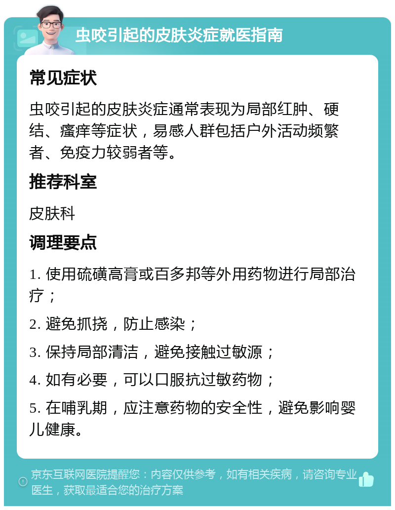 虫咬引起的皮肤炎症就医指南 常见症状 虫咬引起的皮肤炎症通常表现为局部红肿、硬结、瘙痒等症状，易感人群包括户外活动频繁者、免疫力较弱者等。 推荐科室 皮肤科 调理要点 1. 使用硫磺高膏或百多邦等外用药物进行局部治疗； 2. 避免抓挠，防止感染； 3. 保持局部清洁，避免接触过敏源； 4. 如有必要，可以口服抗过敏药物； 5. 在哺乳期，应注意药物的安全性，避免影响婴儿健康。