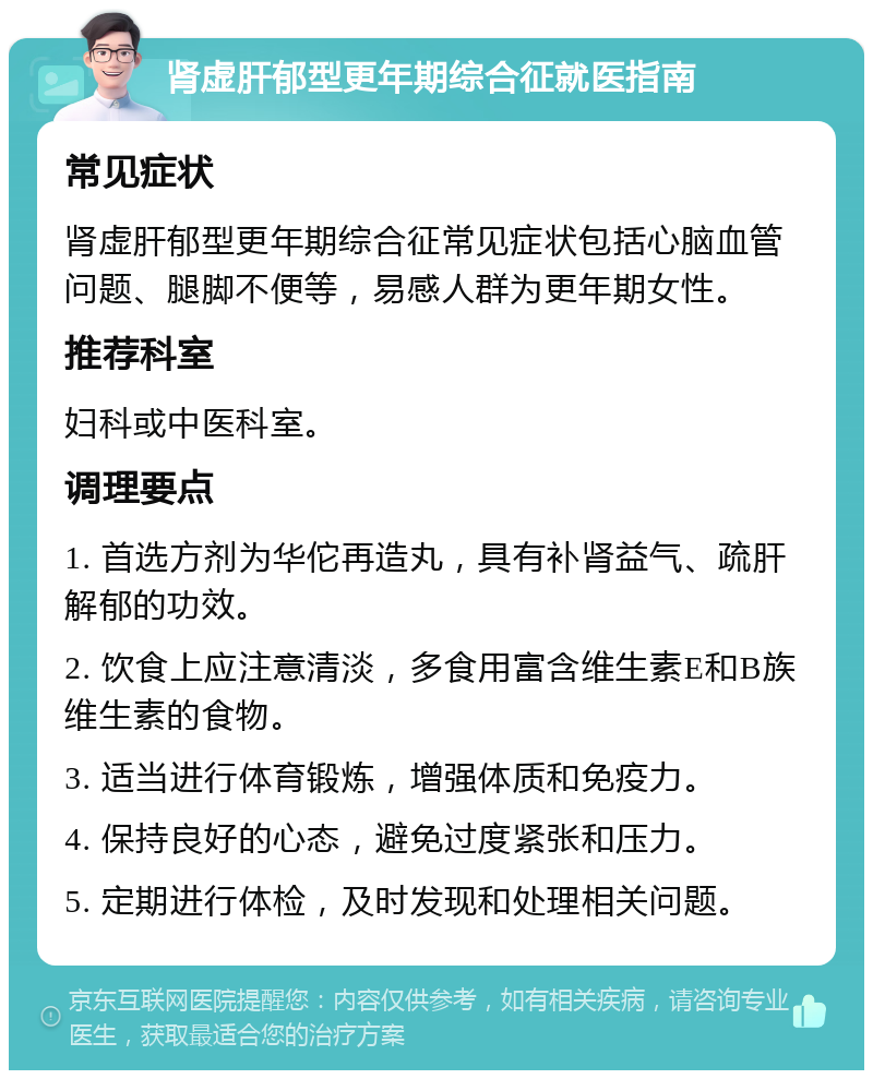 肾虚肝郁型更年期综合征就医指南 常见症状 肾虚肝郁型更年期综合征常见症状包括心脑血管问题、腿脚不便等，易感人群为更年期女性。 推荐科室 妇科或中医科室。 调理要点 1. 首选方剂为华佗再造丸，具有补肾益气、疏肝解郁的功效。 2. 饮食上应注意清淡，多食用富含维生素E和B族维生素的食物。 3. 适当进行体育锻炼，增强体质和免疫力。 4. 保持良好的心态，避免过度紧张和压力。 5. 定期进行体检，及时发现和处理相关问题。