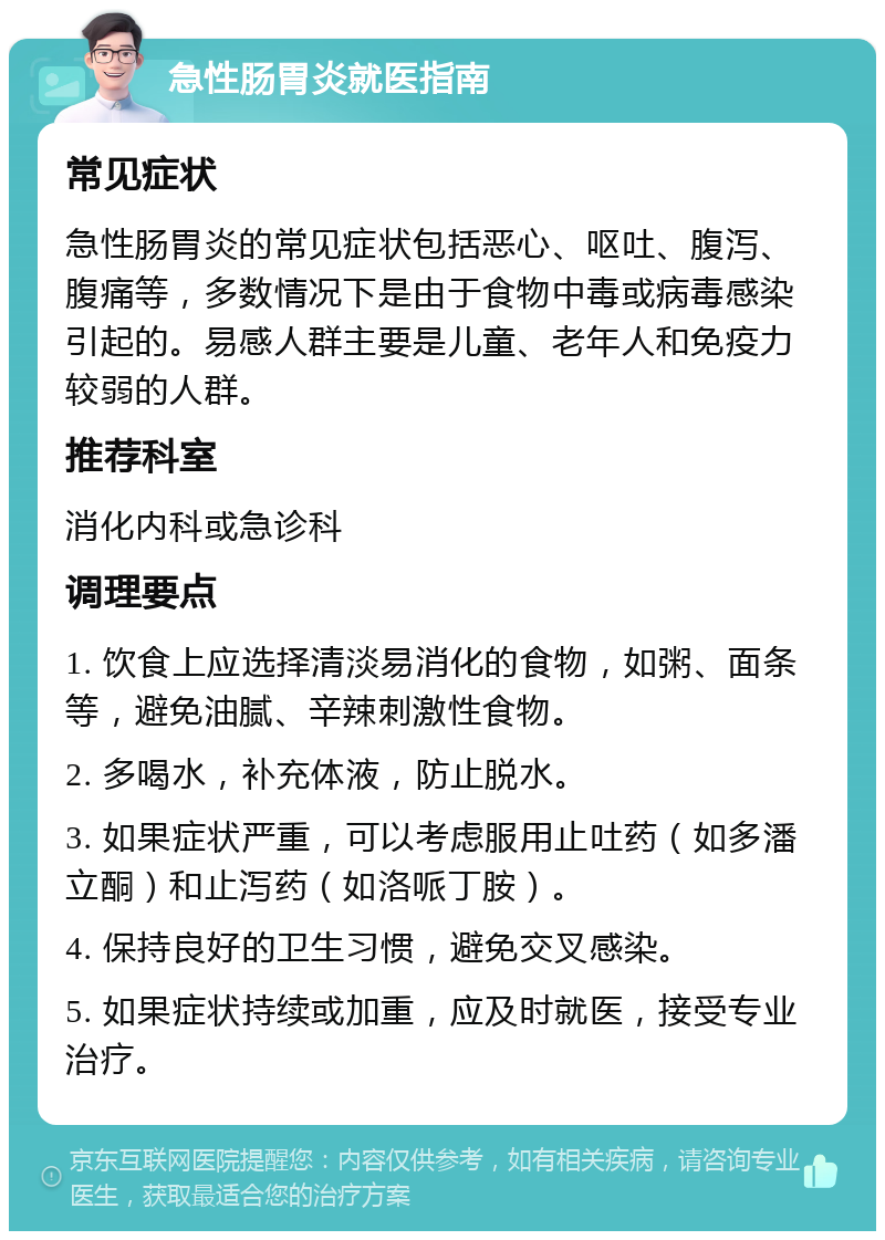 急性肠胃炎就医指南 常见症状 急性肠胃炎的常见症状包括恶心、呕吐、腹泻、腹痛等，多数情况下是由于食物中毒或病毒感染引起的。易感人群主要是儿童、老年人和免疫力较弱的人群。 推荐科室 消化内科或急诊科 调理要点 1. 饮食上应选择清淡易消化的食物，如粥、面条等，避免油腻、辛辣刺激性食物。 2. 多喝水，补充体液，防止脱水。 3. 如果症状严重，可以考虑服用止吐药（如多潘立酮）和止泻药（如洛哌丁胺）。 4. 保持良好的卫生习惯，避免交叉感染。 5. 如果症状持续或加重，应及时就医，接受专业治疗。