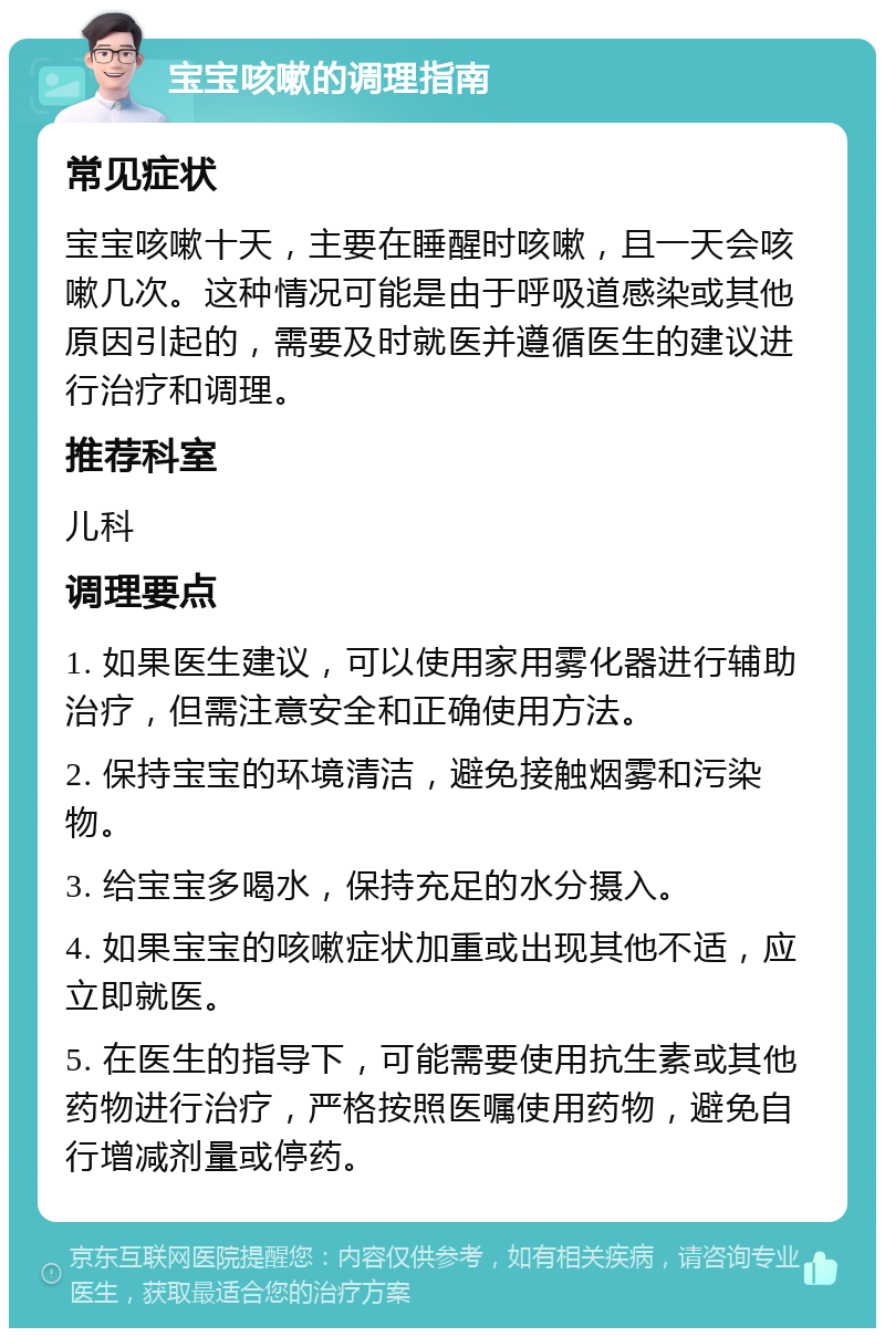 宝宝咳嗽的调理指南 常见症状 宝宝咳嗽十天，主要在睡醒时咳嗽，且一天会咳嗽几次。这种情况可能是由于呼吸道感染或其他原因引起的，需要及时就医并遵循医生的建议进行治疗和调理。 推荐科室 儿科 调理要点 1. 如果医生建议，可以使用家用雾化器进行辅助治疗，但需注意安全和正确使用方法。 2. 保持宝宝的环境清洁，避免接触烟雾和污染物。 3. 给宝宝多喝水，保持充足的水分摄入。 4. 如果宝宝的咳嗽症状加重或出现其他不适，应立即就医。 5. 在医生的指导下，可能需要使用抗生素或其他药物进行治疗，严格按照医嘱使用药物，避免自行增减剂量或停药。