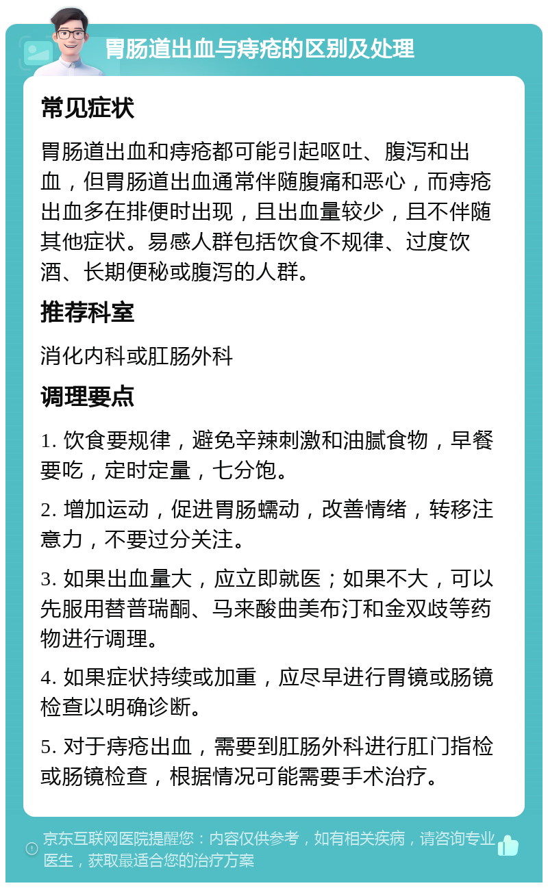 胃肠道出血与痔疮的区别及处理 常见症状 胃肠道出血和痔疮都可能引起呕吐、腹泻和出血，但胃肠道出血通常伴随腹痛和恶心，而痔疮出血多在排便时出现，且出血量较少，且不伴随其他症状。易感人群包括饮食不规律、过度饮酒、长期便秘或腹泻的人群。 推荐科室 消化内科或肛肠外科 调理要点 1. 饮食要规律，避免辛辣刺激和油腻食物，早餐要吃，定时定量，七分饱。 2. 增加运动，促进胃肠蠕动，改善情绪，转移注意力，不要过分关注。 3. 如果出血量大，应立即就医；如果不大，可以先服用替普瑞酮、马来酸曲美布汀和金双歧等药物进行调理。 4. 如果症状持续或加重，应尽早进行胃镜或肠镜检查以明确诊断。 5. 对于痔疮出血，需要到肛肠外科进行肛门指检或肠镜检查，根据情况可能需要手术治疗。