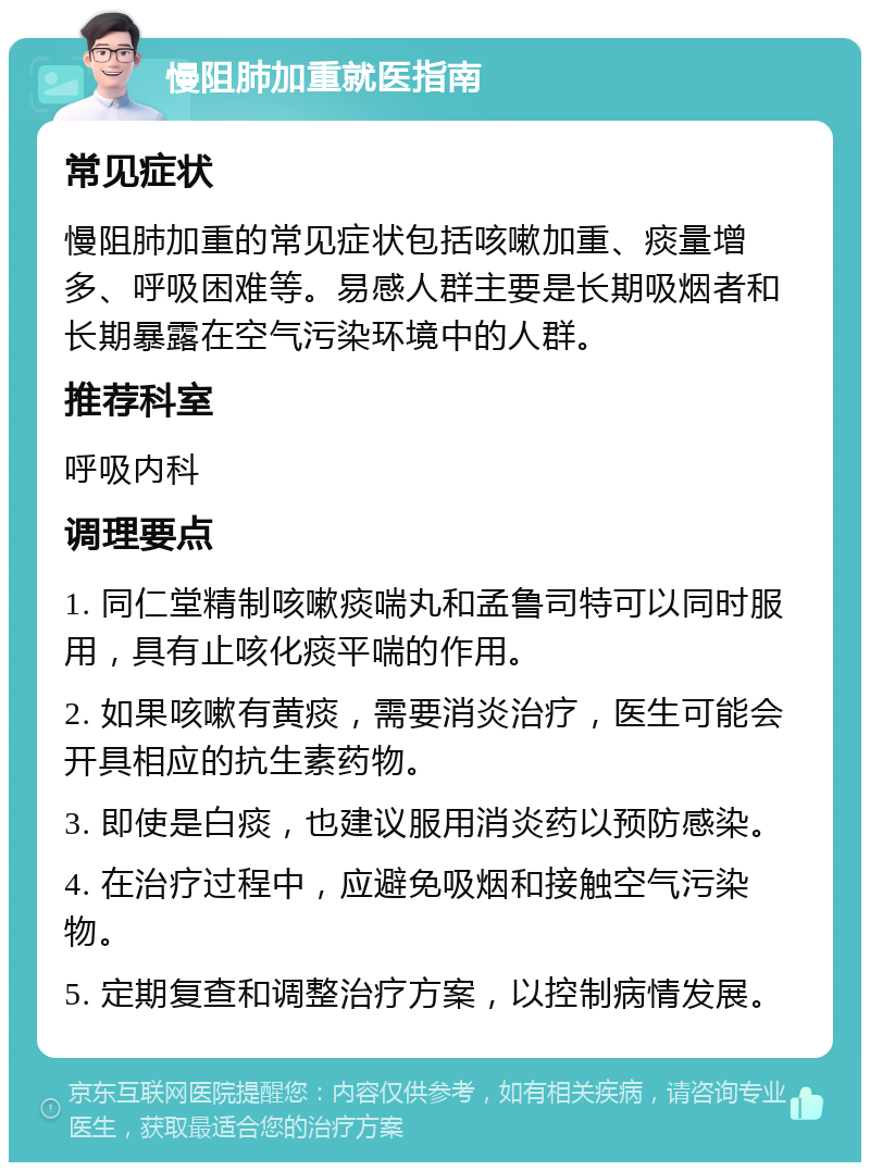 慢阻肺加重就医指南 常见症状 慢阻肺加重的常见症状包括咳嗽加重、痰量增多、呼吸困难等。易感人群主要是长期吸烟者和长期暴露在空气污染环境中的人群。 推荐科室 呼吸内科 调理要点 1. 同仁堂精制咳嗽痰喘丸和孟鲁司特可以同时服用，具有止咳化痰平喘的作用。 2. 如果咳嗽有黄痰，需要消炎治疗，医生可能会开具相应的抗生素药物。 3. 即使是白痰，也建议服用消炎药以预防感染。 4. 在治疗过程中，应避免吸烟和接触空气污染物。 5. 定期复查和调整治疗方案，以控制病情发展。