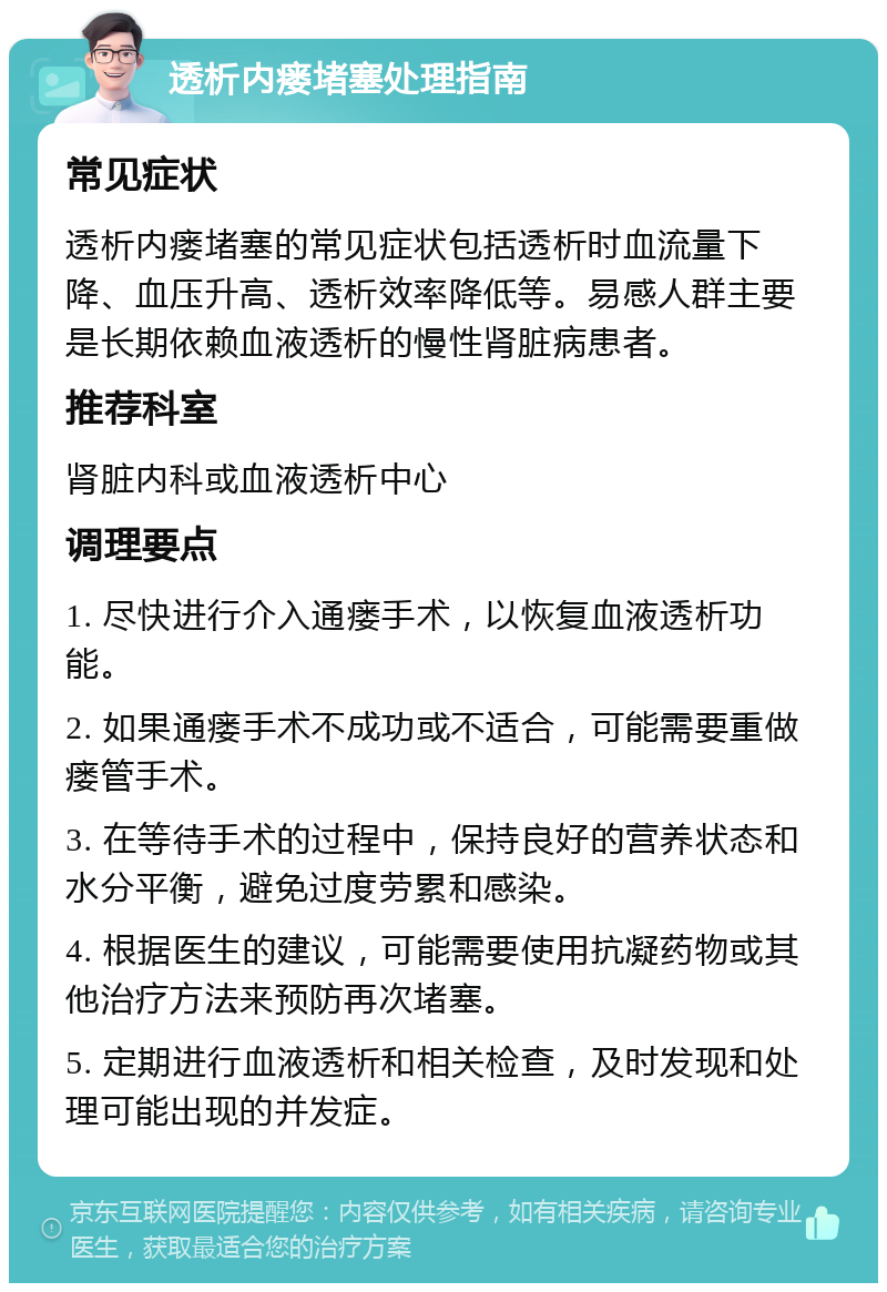 透析内瘘堵塞处理指南 常见症状 透析内瘘堵塞的常见症状包括透析时血流量下降、血压升高、透析效率降低等。易感人群主要是长期依赖血液透析的慢性肾脏病患者。 推荐科室 肾脏内科或血液透析中心 调理要点 1. 尽快进行介入通瘘手术，以恢复血液透析功能。 2. 如果通瘘手术不成功或不适合，可能需要重做瘘管手术。 3. 在等待手术的过程中，保持良好的营养状态和水分平衡，避免过度劳累和感染。 4. 根据医生的建议，可能需要使用抗凝药物或其他治疗方法来预防再次堵塞。 5. 定期进行血液透析和相关检查，及时发现和处理可能出现的并发症。