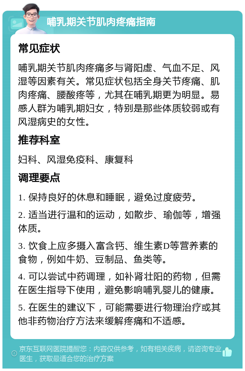 哺乳期关节肌肉疼痛指南 常见症状 哺乳期关节肌肉疼痛多与肾阳虚、气血不足、风湿等因素有关。常见症状包括全身关节疼痛、肌肉疼痛、腰酸疼等，尤其在哺乳期更为明显。易感人群为哺乳期妇女，特别是那些体质较弱或有风湿病史的女性。 推荐科室 妇科、风湿免疫科、康复科 调理要点 1. 保持良好的休息和睡眠，避免过度疲劳。 2. 适当进行温和的运动，如散步、瑜伽等，增强体质。 3. 饮食上应多摄入富含钙、维生素D等营养素的食物，例如牛奶、豆制品、鱼类等。 4. 可以尝试中药调理，如补肾壮阳的药物，但需在医生指导下使用，避免影响哺乳婴儿的健康。 5. 在医生的建议下，可能需要进行物理治疗或其他非药物治疗方法来缓解疼痛和不适感。