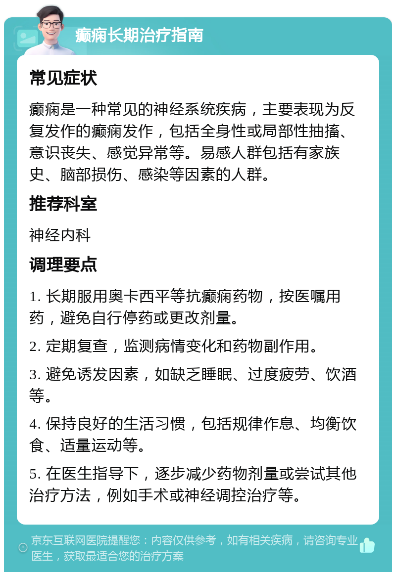 癫痫长期治疗指南 常见症状 癫痫是一种常见的神经系统疾病，主要表现为反复发作的癫痫发作，包括全身性或局部性抽搐、意识丧失、感觉异常等。易感人群包括有家族史、脑部损伤、感染等因素的人群。 推荐科室 神经内科 调理要点 1. 长期服用奥卡西平等抗癫痫药物，按医嘱用药，避免自行停药或更改剂量。 2. 定期复查，监测病情变化和药物副作用。 3. 避免诱发因素，如缺乏睡眠、过度疲劳、饮酒等。 4. 保持良好的生活习惯，包括规律作息、均衡饮食、适量运动等。 5. 在医生指导下，逐步减少药物剂量或尝试其他治疗方法，例如手术或神经调控治疗等。