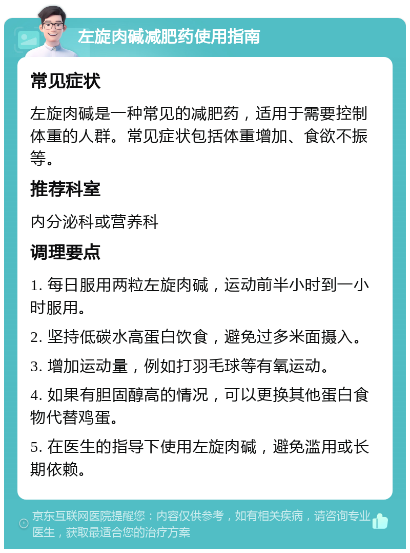 左旋肉碱减肥药使用指南 常见症状 左旋肉碱是一种常见的减肥药，适用于需要控制体重的人群。常见症状包括体重增加、食欲不振等。 推荐科室 内分泌科或营养科 调理要点 1. 每日服用两粒左旋肉碱，运动前半小时到一小时服用。 2. 坚持低碳水高蛋白饮食，避免过多米面摄入。 3. 增加运动量，例如打羽毛球等有氧运动。 4. 如果有胆固醇高的情况，可以更换其他蛋白食物代替鸡蛋。 5. 在医生的指导下使用左旋肉碱，避免滥用或长期依赖。