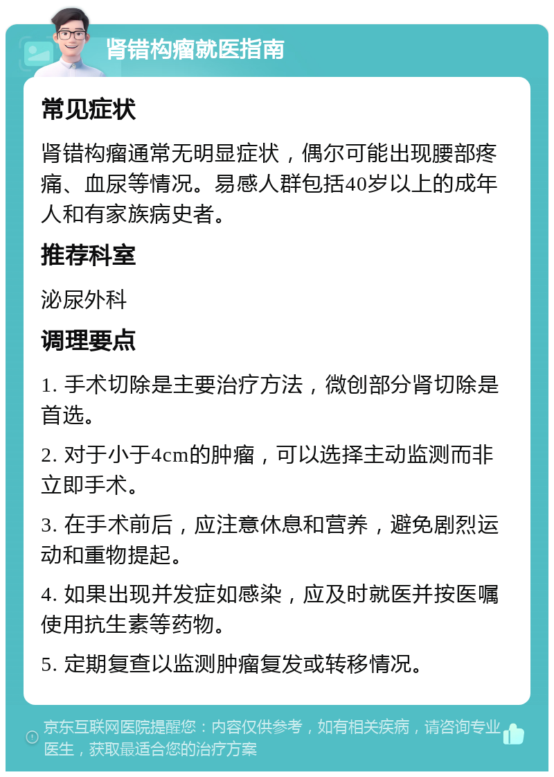 肾错构瘤就医指南 常见症状 肾错构瘤通常无明显症状，偶尔可能出现腰部疼痛、血尿等情况。易感人群包括40岁以上的成年人和有家族病史者。 推荐科室 泌尿外科 调理要点 1. 手术切除是主要治疗方法，微创部分肾切除是首选。 2. 对于小于4cm的肿瘤，可以选择主动监测而非立即手术。 3. 在手术前后，应注意休息和营养，避免剧烈运动和重物提起。 4. 如果出现并发症如感染，应及时就医并按医嘱使用抗生素等药物。 5. 定期复查以监测肿瘤复发或转移情况。