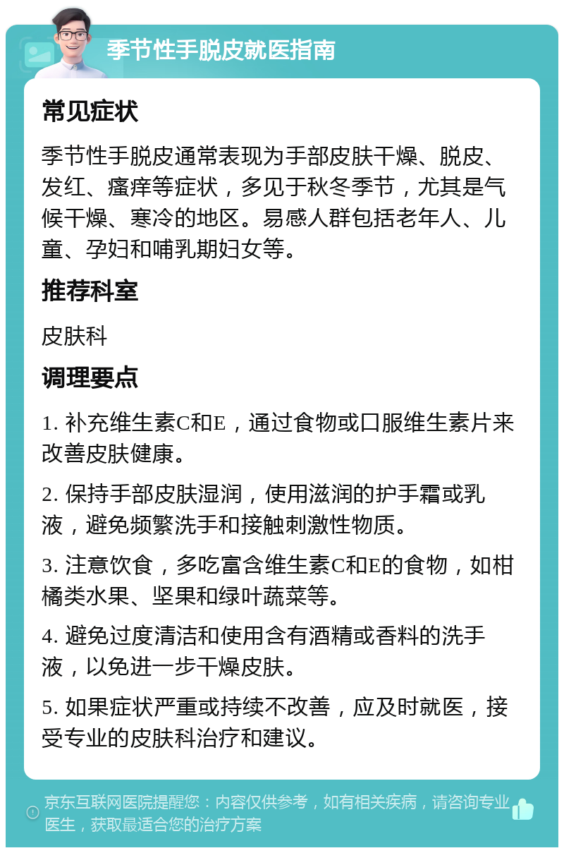 季节性手脱皮就医指南 常见症状 季节性手脱皮通常表现为手部皮肤干燥、脱皮、发红、瘙痒等症状，多见于秋冬季节，尤其是气候干燥、寒冷的地区。易感人群包括老年人、儿童、孕妇和哺乳期妇女等。 推荐科室 皮肤科 调理要点 1. 补充维生素C和E，通过食物或口服维生素片来改善皮肤健康。 2. 保持手部皮肤湿润，使用滋润的护手霜或乳液，避免频繁洗手和接触刺激性物质。 3. 注意饮食，多吃富含维生素C和E的食物，如柑橘类水果、坚果和绿叶蔬菜等。 4. 避免过度清洁和使用含有酒精或香料的洗手液，以免进一步干燥皮肤。 5. 如果症状严重或持续不改善，应及时就医，接受专业的皮肤科治疗和建议。