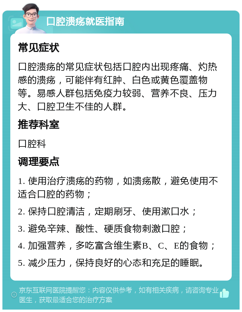 口腔溃疡就医指南 常见症状 口腔溃疡的常见症状包括口腔内出现疼痛、灼热感的溃疡，可能伴有红肿、白色或黄色覆盖物等。易感人群包括免疫力较弱、营养不良、压力大、口腔卫生不佳的人群。 推荐科室 口腔科 调理要点 1. 使用治疗溃疡的药物，如溃疡散，避免使用不适合口腔的药物； 2. 保持口腔清洁，定期刷牙、使用漱口水； 3. 避免辛辣、酸性、硬质食物刺激口腔； 4. 加强营养，多吃富含维生素B、C、E的食物； 5. 减少压力，保持良好的心态和充足的睡眠。