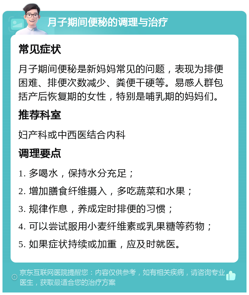 月子期间便秘的调理与治疗 常见症状 月子期间便秘是新妈妈常见的问题，表现为排便困难、排便次数减少、粪便干硬等。易感人群包括产后恢复期的女性，特别是哺乳期的妈妈们。 推荐科室 妇产科或中西医结合内科 调理要点 1. 多喝水，保持水分充足； 2. 增加膳食纤维摄入，多吃蔬菜和水果； 3. 规律作息，养成定时排便的习惯； 4. 可以尝试服用小麦纤维素或乳果糖等药物； 5. 如果症状持续或加重，应及时就医。