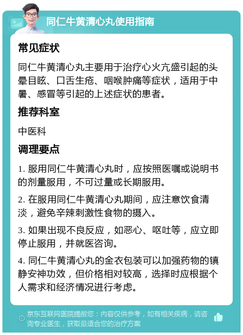 同仁牛黄清心丸使用指南 常见症状 同仁牛黄清心丸主要用于治疗心火亢盛引起的头晕目眩、口舌生疮、咽喉肿痛等症状，适用于中暑、感冒等引起的上述症状的患者。 推荐科室 中医科 调理要点 1. 服用同仁牛黄清心丸时，应按照医嘱或说明书的剂量服用，不可过量或长期服用。 2. 在服用同仁牛黄清心丸期间，应注意饮食清淡，避免辛辣刺激性食物的摄入。 3. 如果出现不良反应，如恶心、呕吐等，应立即停止服用，并就医咨询。 4. 同仁牛黄清心丸的金衣包装可以加强药物的镇静安神功效，但价格相对较高，选择时应根据个人需求和经济情况进行考虑。