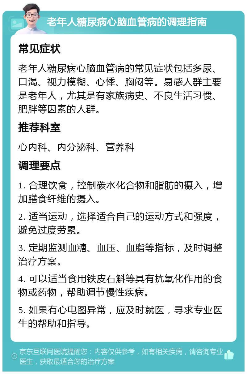 老年人糖尿病心脑血管病的调理指南 常见症状 老年人糖尿病心脑血管病的常见症状包括多尿、口渴、视力模糊、心悸、胸闷等。易感人群主要是老年人，尤其是有家族病史、不良生活习惯、肥胖等因素的人群。 推荐科室 心内科、内分泌科、营养科 调理要点 1. 合理饮食，控制碳水化合物和脂肪的摄入，增加膳食纤维的摄入。 2. 适当运动，选择适合自己的运动方式和强度，避免过度劳累。 3. 定期监测血糖、血压、血脂等指标，及时调整治疗方案。 4. 可以适当食用铁皮石斛等具有抗氧化作用的食物或药物，帮助调节慢性疾病。 5. 如果有心电图异常，应及时就医，寻求专业医生的帮助和指导。