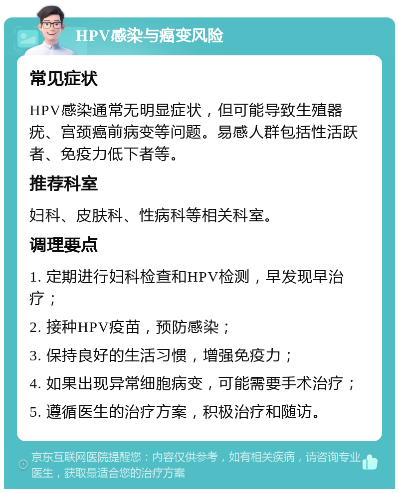 HPV感染与癌变风险 常见症状 HPV感染通常无明显症状，但可能导致生殖器疣、宫颈癌前病变等问题。易感人群包括性活跃者、免疫力低下者等。 推荐科室 妇科、皮肤科、性病科等相关科室。 调理要点 1. 定期进行妇科检查和HPV检测，早发现早治疗； 2. 接种HPV疫苗，预防感染； 3. 保持良好的生活习惯，增强免疫力； 4. 如果出现异常细胞病变，可能需要手术治疗； 5. 遵循医生的治疗方案，积极治疗和随访。