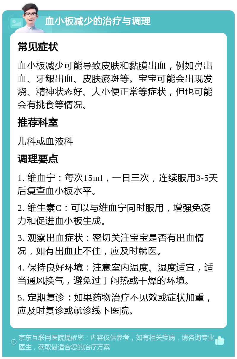 血小板减少的治疗与调理 常见症状 血小板减少可能导致皮肤和黏膜出血，例如鼻出血、牙龈出血、皮肤瘀斑等。宝宝可能会出现发烧、精神状态好、大小便正常等症状，但也可能会有挑食等情况。 推荐科室 儿科或血液科 调理要点 1. 维血宁：每次15ml，一日三次，连续服用3-5天后复查血小板水平。 2. 维生素C：可以与维血宁同时服用，增强免疫力和促进血小板生成。 3. 观察出血症状：密切关注宝宝是否有出血情况，如有出血止不住，应及时就医。 4. 保持良好环境：注意室内温度、湿度适宜，适当通风换气，避免过于闷热或干燥的环境。 5. 定期复诊：如果药物治疗不见效或症状加重，应及时复诊或就诊线下医院。