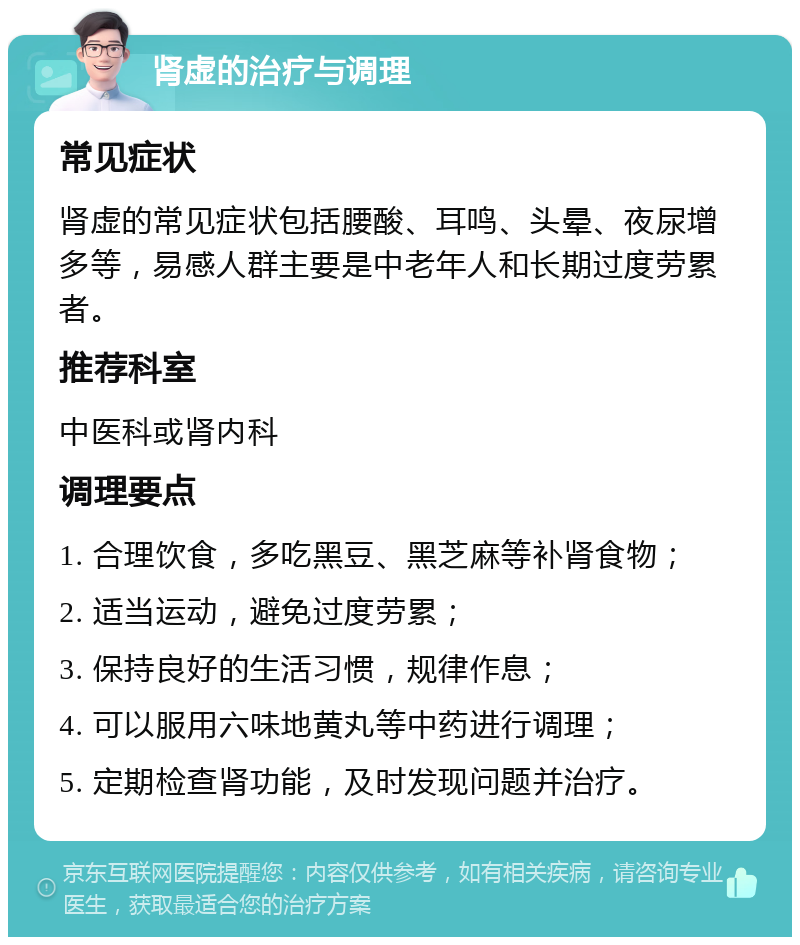 肾虚的治疗与调理 常见症状 肾虚的常见症状包括腰酸、耳鸣、头晕、夜尿增多等，易感人群主要是中老年人和长期过度劳累者。 推荐科室 中医科或肾内科 调理要点 1. 合理饮食，多吃黑豆、黑芝麻等补肾食物； 2. 适当运动，避免过度劳累； 3. 保持良好的生活习惯，规律作息； 4. 可以服用六味地黄丸等中药进行调理； 5. 定期检查肾功能，及时发现问题并治疗。