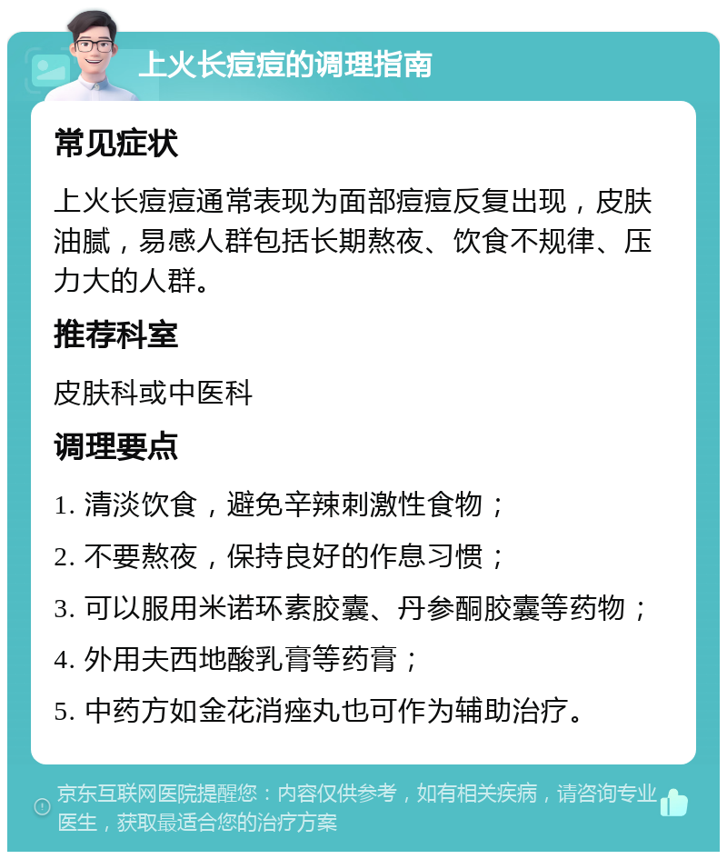 上火长痘痘的调理指南 常见症状 上火长痘痘通常表现为面部痘痘反复出现，皮肤油腻，易感人群包括长期熬夜、饮食不规律、压力大的人群。 推荐科室 皮肤科或中医科 调理要点 1. 清淡饮食，避免辛辣刺激性食物； 2. 不要熬夜，保持良好的作息习惯； 3. 可以服用米诺环素胶囊、丹参酮胶囊等药物； 4. 外用夫西地酸乳膏等药膏； 5. 中药方如金花消痤丸也可作为辅助治疗。