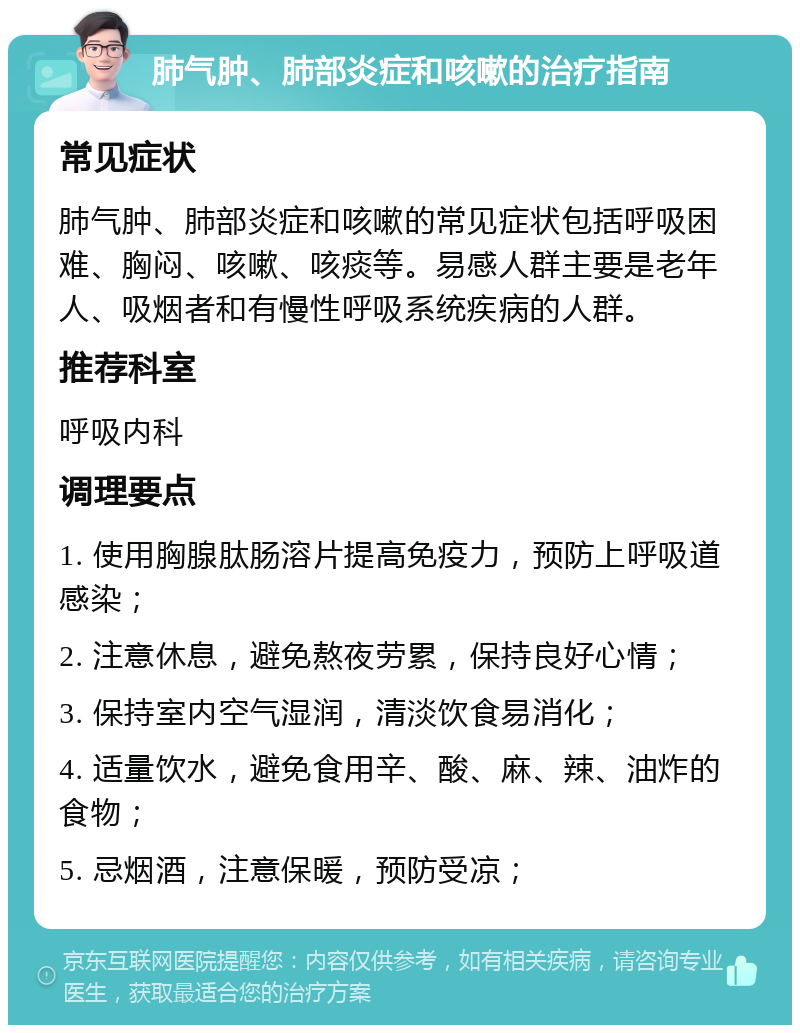 肺气肿、肺部炎症和咳嗽的治疗指南 常见症状 肺气肿、肺部炎症和咳嗽的常见症状包括呼吸困难、胸闷、咳嗽、咳痰等。易感人群主要是老年人、吸烟者和有慢性呼吸系统疾病的人群。 推荐科室 呼吸内科 调理要点 1. 使用胸腺肽肠溶片提高免疫力，预防上呼吸道感染； 2. 注意休息，避免熬夜劳累，保持良好心情； 3. 保持室内空气湿润，清淡饮食易消化； 4. 适量饮水，避免食用辛、酸、麻、辣、油炸的食物； 5. 忌烟酒，注意保暖，预防受凉；