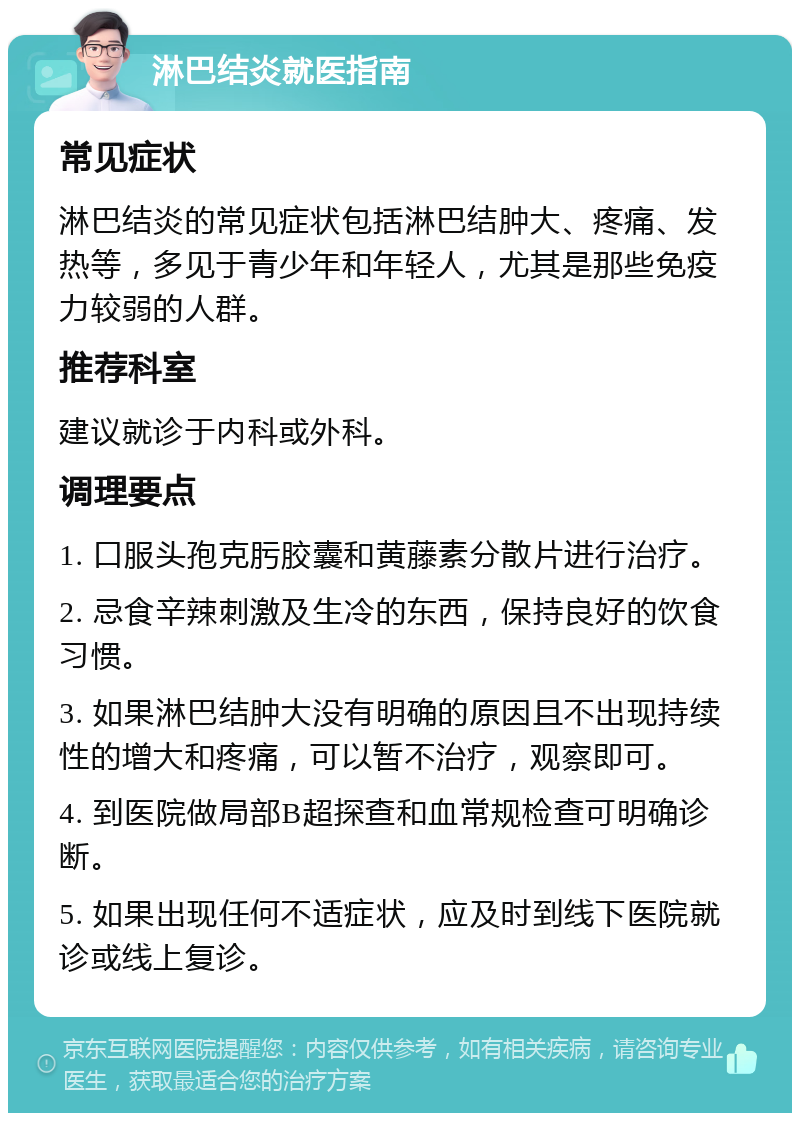 淋巴结炎就医指南 常见症状 淋巴结炎的常见症状包括淋巴结肿大、疼痛、发热等，多见于青少年和年轻人，尤其是那些免疫力较弱的人群。 推荐科室 建议就诊于内科或外科。 调理要点 1. 口服头孢克肟胶囊和黄藤素分散片进行治疗。 2. 忌食辛辣刺激及生冷的东西，保持良好的饮食习惯。 3. 如果淋巴结肿大没有明确的原因且不出现持续性的增大和疼痛，可以暂不治疗，观察即可。 4. 到医院做局部B超探查和血常规检查可明确诊断。 5. 如果出现任何不适症状，应及时到线下医院就诊或线上复诊。