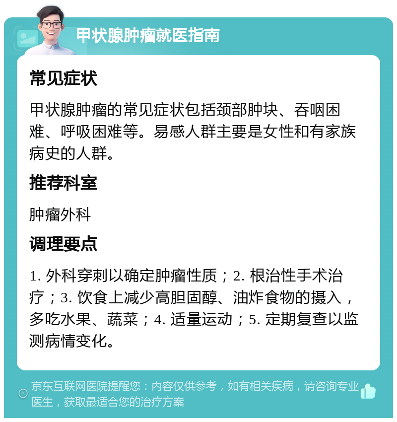 甲状腺肿瘤就医指南 常见症状 甲状腺肿瘤的常见症状包括颈部肿块、吞咽困难、呼吸困难等。易感人群主要是女性和有家族病史的人群。 推荐科室 肿瘤外科 调理要点 1. 外科穿刺以确定肿瘤性质；2. 根治性手术治疗；3. 饮食上减少高胆固醇、油炸食物的摄入，多吃水果、蔬菜；4. 适量运动；5. 定期复查以监测病情变化。