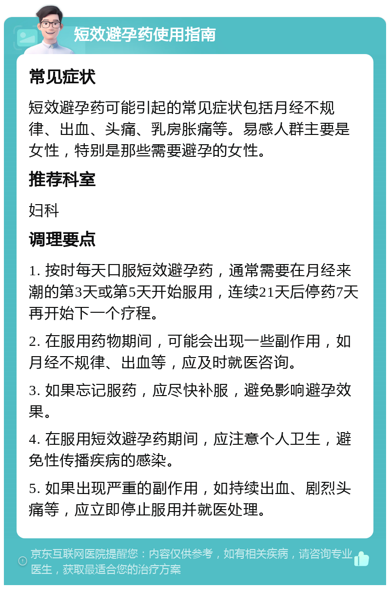 短效避孕药使用指南 常见症状 短效避孕药可能引起的常见症状包括月经不规律、出血、头痛、乳房胀痛等。易感人群主要是女性，特别是那些需要避孕的女性。 推荐科室 妇科 调理要点 1. 按时每天口服短效避孕药，通常需要在月经来潮的第3天或第5天开始服用，连续21天后停药7天再开始下一个疗程。 2. 在服用药物期间，可能会出现一些副作用，如月经不规律、出血等，应及时就医咨询。 3. 如果忘记服药，应尽快补服，避免影响避孕效果。 4. 在服用短效避孕药期间，应注意个人卫生，避免性传播疾病的感染。 5. 如果出现严重的副作用，如持续出血、剧烈头痛等，应立即停止服用并就医处理。